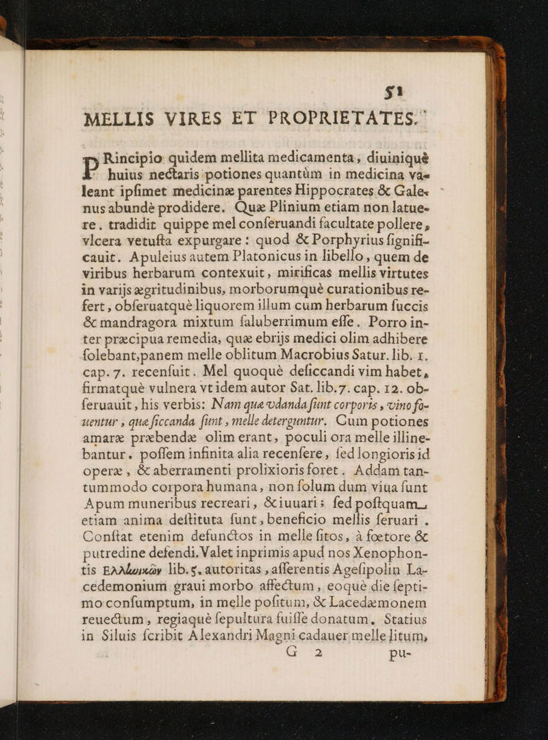 $1 MELLIS VIRES ET PROPRIETATES. Rincipio quidem mellita medicamenta, diuiniqué P huius nectaris potiones quantüm in medicina va« leant ipfimet medicinz parentes Hippocrates &amp; Gale« nus abunde prodidere. Quz Plinium etiam non latue- re. tradidit quippe mel conferuandi facultate pollere, vlcera vetufta expurgare : quod &amp; Porphyrius fignifi- cauit. Apuleius autem Platonicus in libello, quem de viribus herbarum contexuit, mirificas mellis virtutes in varijs egritudinibus, morborumque curationibus re- fert , obferuatqué liquorem illum cum herbarum fuccis &amp; mandragora mixtum faluberrimum eíle. Porro in- ter precipua remedia, qua ebrijs medici olim adhibere folebant;panem melle oblitum Macrobius Satur. lib. 1. cap. 7. recenfuit. Mel quoque deficcandi vim habet, firmatqué vulnera vt idem autor Sat. lib.7. cap. 12. ob- feruauit, his verbis: Nam que vdanda funt corports , vino fo- uentur , qua ficcanda. funt , melle detergutur. Cum potiones amare prebende olim erant, poculi ora melle illine- bantur. poffem infinita alia recenfere, fed longioris id operz , &amp; aberramenti prolixiorisforet. Addam tan- tummodo corpora humana, non folum dum viua funt Apum muneribus recreari, &amp;iuuaris fed pofliquam., etiam anima dellituta funt, beneficio mellis feruari . Conítat etenim defunctos in melle fitos, à foetore &amp; putredine defendi. Valet inprimis apud nos Xenophon- tis EAMuixay lib.g, autoritas , afferentis Agefipolin La- cedemonium graui morbo affectum , eoque die fepti- mo:confumptum, in melle pofitum, &amp; Lacedemonem reuectum , regiaque fepultura fuiffe donatum. Statius in Siluis fcribit Alexandri Magni cadauer melle litum; d 2 pu-