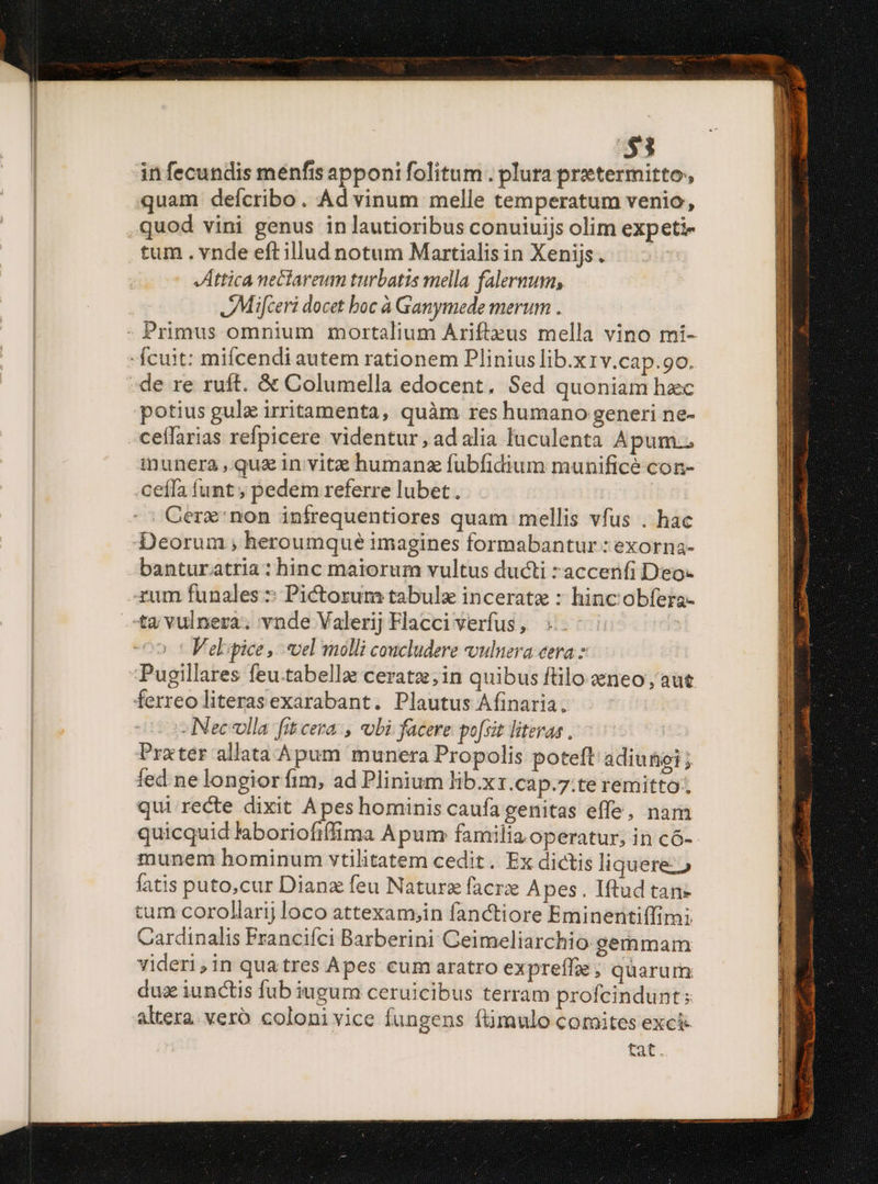 $3 in fecundis menfis apponi folitum. plura pretermitto, quam deícribo. Ad vinum melle temperatum venio, quod vini genus in lautioribus conuiuijs olim expeti tum . vnde eftillud notum Martialis in Xenijs . Jttica nectareum turbatis mella falernum, JMifceri docet boc à Ganymede merum . -Ícuit: mifcendi autem rationem Plinius lib.x1v.cap.90. de re ruft. &amp; Columella edocent. Sed quoniam hzc potius gulz irritamenta, quàm res humano generi ne- ceffarias refpicere videntur, adalia luculenta Apum.. inunera , quz in vitz humanz fubfidium munificé con- ceíla funt ; pedem referre lubet . | Gerz:non infrequentiores quam mellis vfus . hac Deorum ;, heroumque imagines formabantur : exorna- banturatria: hinc maiorum vultus ducti *accenfi Deo- -zum funales :: Pictorum tabula incerate : hinc obfera- ta vulnera. vnde Valerij Flacci verfus , : | V el.ipice ,.. vel molli coucludere vulnera cera Pugillares feu.tabella: ceratz;in quibus ftilo aeneo, aut ferreo literasexarabant. Plautus Afinaria. -Neceolla fit cera, obi facere po[sit literas , | Prater allata Apum munera Propolis poteft adiunoi; fed ne longior fim, ad Plinium lib.xz.cap.7:te remitto: qui recte dixit Apes hominis caufa genitas effe, nam quicquid laboriofiffima Apum familia operatur; in có- munem hominum vtilitatem cedit . Ex dictis liquere» fatis puto,cur Dianz feu Nature facrz Apes. Iftud tan- tum corollarij loco attexam;in fanctiore Eminentiffimi Cardinalis Francifci Barberini Ceimeliarchio. gemmam videri,in quatres Apes cum aratro expreffge ; quarum dus iunctis fub iugum ceruicibus terram profcindunt:; altera. vero coloni vice fungens (timulo comites exci fat. : * RE ene : LO EE ps RESET EA:  - iUm RET ceo n UR ME A n m e aa aae map i t i o ATLAS apetc. - . 2m  2 »* * M ] UR yate . LUE. Jerry x I ——— E AT OPUS — EINE use I MA NU EE WORK SEM RD DTE DRESS AE rene meom rere aer