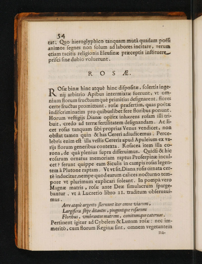 tàt; Quo hieroglyphico tanquam mutà quadam poéfi animos fegnes non folum ad labores incitare, verum etiam tacitis religionis Eleufine preceptis infituerez prifci fine dubio voluerunt. En i o» uet nij arbitrio Apibus intermixtz fuerunt, vt om- nium florum fructuumqué primitias defignarent . Hores certe fructus promittunt. rofz prxfertim, quas poéta indifcriminatim pro quibuslibet fere floribus ponunt. Horum veftigijs Dians opifex inhzerens rofam illi tri- buit, credo ad terre fertilitatem defignandam. Ac li- cet rofas tanquam fibi proprias Venus vendicet, non obftat tamen quin &amp;has Cereri adiudicemus . Perce- lebris enim eft illa veftis'Cererisapud Apuleium ex va- rijs forum generibus contexta. Rofacea item illa co- rona , de quà plenius fupra differuimus. Quidfi.&amp; hic vofarum ornatus memoriam raptus Proferpinz incul- cet? ferunt quippe eam Siculis in campis rofas legen- tem àPlutone raptam. Vt vtfit,Diana rofis ornata cer- té induciturjnempe quod earum calices nocturno tem- pore vt plurimum explicari foleant.. In pompà vero bantur . vt à Lucretio libro 11. traditum Obferuaur- mus. Aere atque argento flernunt iter omne viarum , Largifera. flipe ditantes , pmguntque rofarum Floribus , umbrantesmatrem , comitumque-cateruas . Pertinent igitur ad Cybelem &amp; Lunam rofe: nec im- merito , cum florum Reginz fint, omnem vegetantem na-