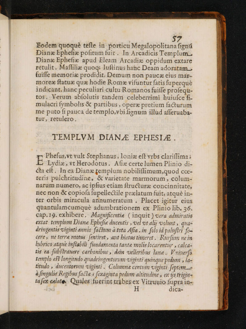 Eodem quoque tefle in. porticu Megalopolitana figntü Diane Epheftz pofitum fuit. In Arcadicis Templum; Dian Ephefie apud Eleam Arcadie oppidum extare retulit. Maffiliz quoq: luftinus hahc Deam adoratam.; fuiffe memoriz prodidit. Demum non paucz eius mar- morez ftatux quz hodie Romx vifuntur fatis fuperqué indicant, hanc peculiari cultu Romanos fuiffe profequ- tos. Verum abíolutis tandem celeberrimi huiufce fi- mulacri fymbolis & partibus , opere pretium facturum me puto fi pauca detemplo,vbi fignum illüd afferuaba- tur, retulero. | TEMPLVM DIANZE EPHESLE . y^ Phefus,vt vult Stephanus; loniz eft vrbs clariffima; Lydi, vt Herodotus. Aíiecertelumen Plinio di- Ca eft. In ea Dianz femplum nobiliffimum;quod coe- teris pulchritudine, & varietate marmorum , colum- narum numero, ac ipftus etiam ftructura concinnitate, nec non & copiofa fupellectile prxlatum fuit; atqué in- ter orbis miracula annumeratum . Placet igitur eius quantulamcumqué adumbrationem ex Plinio lib. 36. cap.19. exhibere. Magnificentie ( inquit ) vera admiratio extat. templum Diana Epbefre ducentis , vel vt alij volunt , quas dringentis xoiginti annis factum à tota Afra . in. folo id paluftri. fc- cere , ne terre motus. fentiret, aut biatus timeret .. Rur[um nein lubrico atque inflabili fundamenta tante molis locarentur , calca- tis ea fuübfirauere carbonibus ,' dein velleribus lane .. Vuiuer[fa templo eft longitudo quadringentorum viginti quinque pedum , la- titudo , ducentorum xoiginti . Columna centum viginti feptem à fmgnlis Regibus facla. s [exágimta pedum altitudine , ex ijs frigin- ta fex celate.. Quales fuerint trábes ex Vitruuio fupra in- P dica- Lye EE SILET PE