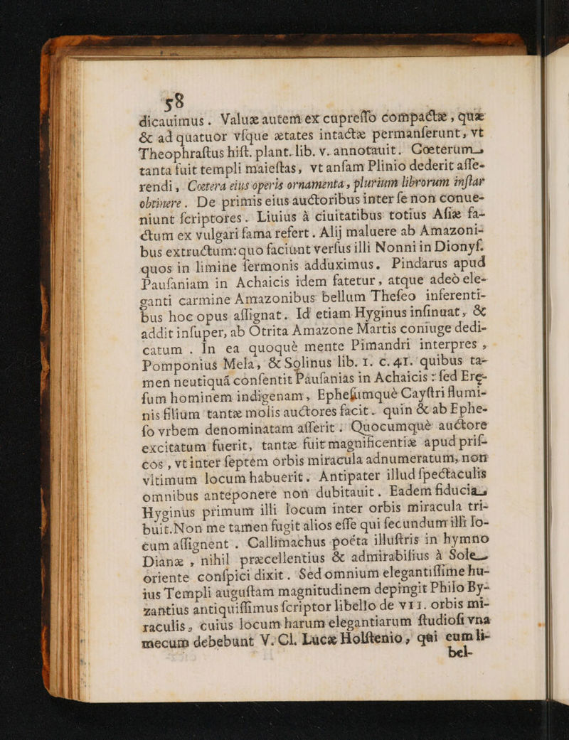 | dicauimus. Valuz autem ex cuprelfo compacte , qux l &amp; adquatuor víque aetates intacte permanferunt, vt | Theophraftus hift. plant. lib. v.annotauit. Coeterum, tanta fuit templi maieftas, vt anfam Plinio dederit aífe- rendi, Cetera eitis operis ornamenta , plurium librorum inflar obtinere. De primis eius auctoribus inter fernion conue- niunt fcriptores. Liuius à ciuitatibus totius Afi fa- | ctum ex vulgari fama refert . Alij maluere ab Amazoni- JL bus extructum:quo faciunt verfus illi Nonniin Dionyf. quos in limine fermonis adduximus. Pindarus apud Paufaniam in Achaicis idem fatetur, atque adeó ele- ganti carmine Amazonibus bellum Thefeo inferenti- Ó bus hoc opus affignat. Id etiam Hyginus infinuat , &amp; HA addit infuper, ab Otrita Amazone Martis coniuge dedi- : catum . In ea quoque mente Pimandr interpres , Pomponius Mela, &amp; Solinus lib. r. C. 41. quibus ta- men neutiquá confentit Paufanias in Achaicis : fed Ere- fum hominem indigenam , Ephefimqué Cay(tri Humi- nis iliam tantz molis auctores facit. quin &amp; ab Ephe- (o vrbem denominatam afferit ;' Quocumque auctore j excitatum fuerit, tantz fuitmagnificentie apud prit ni cos , vt intet feptem orbis miracula adnumeratums nor | viimum locum habuerit. Antipater illud fpectaculis omnibus antéponere non dubitauit. Eadem fiducia; Hyginus primuni illi locum inter orbis miracula tri- büit.Non me tamen fugit alios effe qui fecundum illi To- I cum alfignent . Callimachus poéta illuftris in hymno I Dianz , nihil precellentius &amp; admirabifius à Sole.Z | oriente confpici dixit. Sedomnium elegantiflime hu- li jus Templi augüftam magnitudinem depingit Philo By- | zantius antiquiffimus fcriptor libello de vx i. orbis mi- i1 raculis, cuius locum harum elegantiarum ftudioft vna I mecuib debebunt V..Cl. Lucx Holftenio , qi - li-
