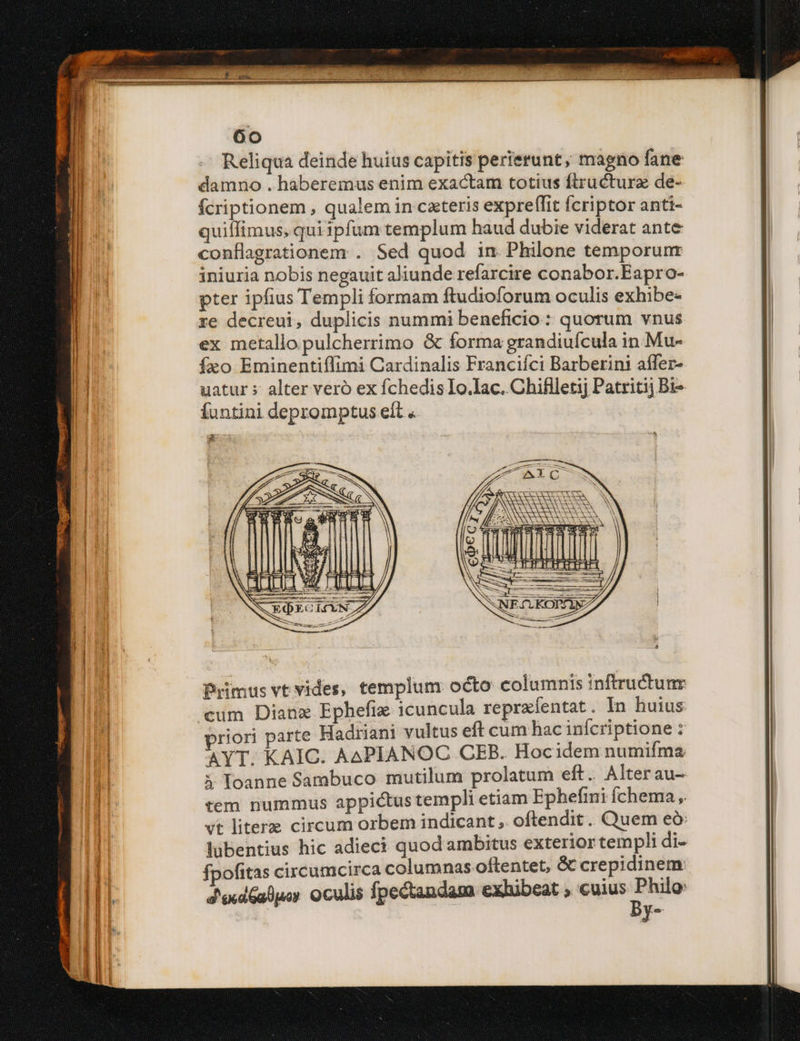 Reliqua deinde huius capitis perierunt, magno fane damno . haberemus enim exactam totius ftructurz de- fcriptionem , qualem in cxteris expreffit fcriptor anti- quiffimus, qui ipfum templum haud dubie viderat ante conflagrationem: . Sed quod in Philone temporunr iniuria nobis negauit aliunde refarcire conabor.Eapro- pter ipfius Templi formam ftudioforum oculis exhibe- re decreui, duplicis nummi beneficio: quorum vnus ex metallo pulcherrimo & forma grandiuícula in Mu- fao Eminentiffimi Cardinalis Francifci Barberini affer- uatur s alter veró ex fchedis Io.lac. Chiflletij Patritij Bi- Íuntini depromptus eít « r Primus vt vides, templum octo columnis inftructunr cum Dianx Ephefix icuncula reprafentat. In huius riori parte Hadriani vultus eft cum hac inícriptione : AYT. KAIC. AAPIANOC CEB. Hocidem numifma 3 loanne Sambuco mutilum prolatum eft. Alterau- tem nummus appictus templi etiam Ephefini Íchema , vt litere circum orbem indicant, oftendit. Quem eó: lübentius hic adieci quod ambitus exterior templi di- fpofitas circumcirca columnas oftentet, & crepidinem: J'exdGalpos Oculis fpectandam exhibeat , cuius A y-