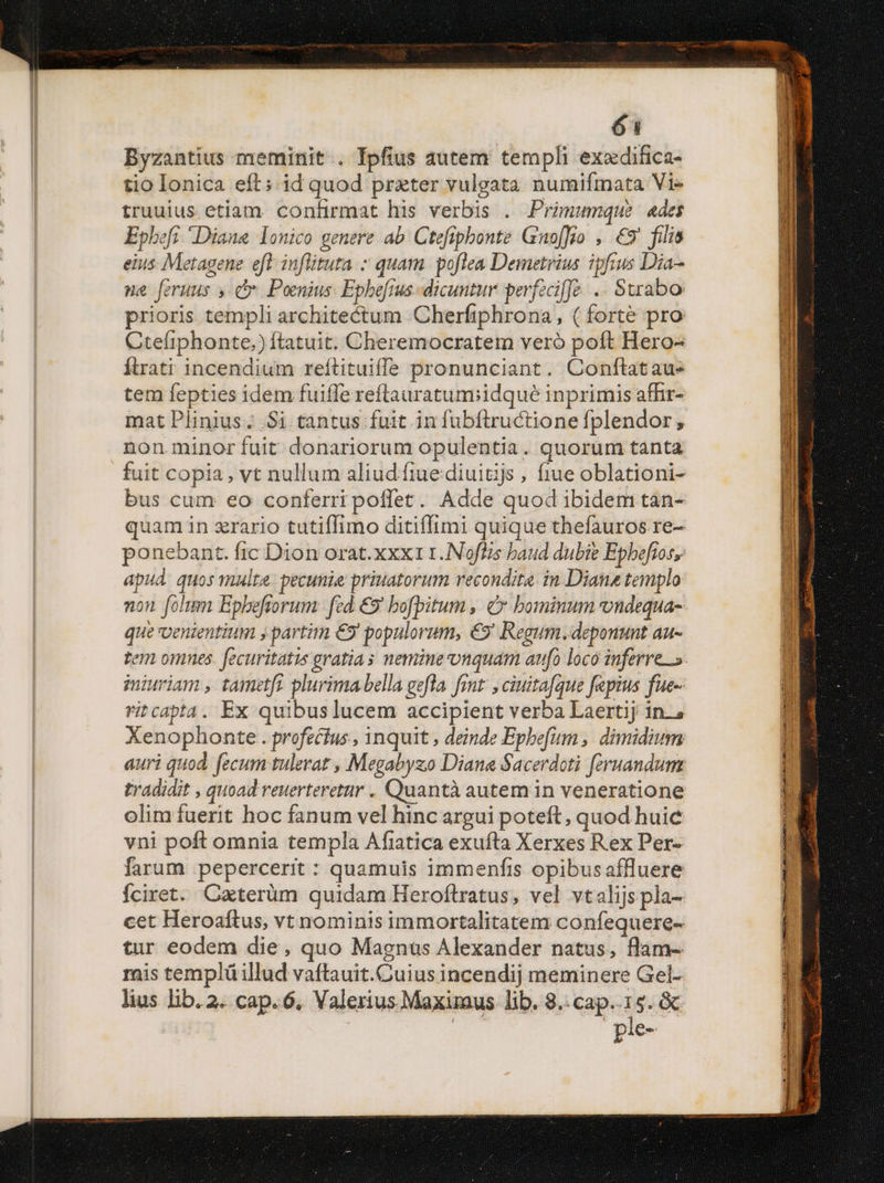 Byzantius meminit. Ipfius autem templi exedifica- tio Ionica eft; id quod prxter vulgata numifmata Vi- truuius etiam confirmat his verbis . Primumque ades Epbefi Diana lonico genere ab. Ctefiphonte Guo[fo , €9' filis eius: Metagene eft infütuta » quam. poflea Demetrius ipfius Dia-- ne [eruus » c. Poenius. Epheftus- dicuntur perfeciffe .. Sxrabo prioris templi architectum Cherfiphrona, ( forte pro Cteliphonte,) ftatuit. Cheremocratem veró poft Hero- Ítrati incendium reftituiffs pronunciant. Conftataues tem fepties idem fuifle reftrauratumiidqué inprimis affir- mat Plinius; $i tantus fuit in fubftructione fplendor, non minor fuit donariorum opulentia. quorum tanta fuit copia, vt nullum aliudíftuediuitijs , fiue oblationi- bus cum eo conferri poffet. Adde quod ibidem tan- quam in zrario tutiffimo ditiffimi quique thefauros re- ponebant. fic Dion orat. xxx1 1. Noftzs baud dubie Epbefios, apud. quos multe. pecunie priuatorum recondita. in Diana templo non folum Epbeftorum: fed. €9' bofpitum , C bominum vondequa- que venientium y partim €5' populorum, €5' Regum. deponunt au- tem omnes. fecuritatis gratias nemine onquam aufo loco inferre». miuriam , tametft. plurima bella gefla. rut: ciuitafque fepius fue-- ritcapta. Ex quibus lucem accipient verba Laertij in., Xenophonte . profectus , inquit , deinde Epbefum ,, dimidium auri quod. fecum tulerat , Megabyzo Diane Sacerdoti [eruandum tradidit , quoad reuerteretur . Quantà autem in veneratione olim fuerit hoc fanum vel hinc argui poteft, quod huic vni poft omnia templa Afiatica exufta Xerxes Rex Per- farum pepercerit : quamuis immenfis opibusaffluere Íciret. Caterüm quidam Heroftratus, vel vtalijspla- cet Heroaftus, vt nominis immortalitatem confequere- tur eodem die, quo Magnus Alexander natus, flam- mis templüillud vaftauit.Cuius incendij meminere Gel- lius lib. 2. cap. 6, Valerius Maxiraus lib. 8..cap..15. & ple-