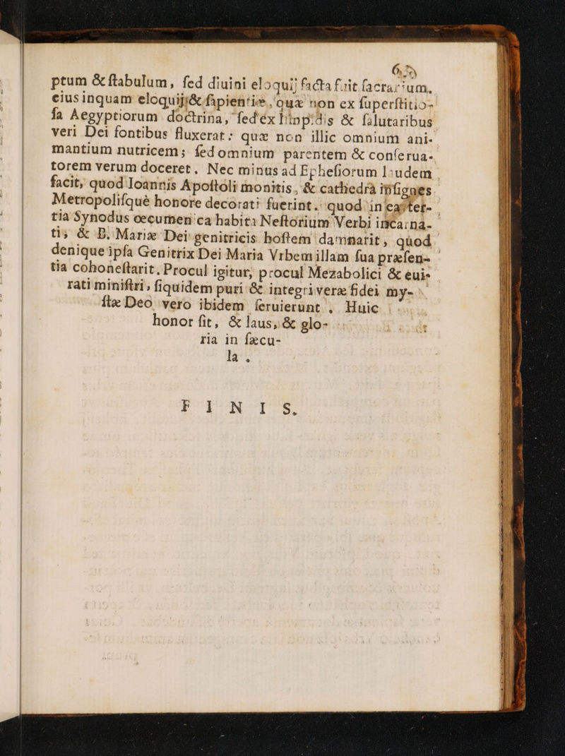 6,75 ptum &amp;ftabulum, fed diuini el 3quij facta fiit (aerarium. cius inquam eloquiji&amp; fipien'is /'qua non ex fuperftitio- fa Aegyptiorum doctrina, fed'éx Iinp:dis &amp; falutaribus veri Dei fontibus fluxerat; quz non illic omnium ani- mantium nutricem; fed omnium parentem &amp; conferua- torem verum doceret, Nec minus ad Ephefiorum l:udem facit, quod Ioannis Apoftoli monitis, &amp; catliedrà iBfigaes. Metropolifqué honore decorati fuerint. quod in eater- - tia Synodus cecumen'ca habiti Neftorium Verbi inca;na.- ti» &amp; D. Marix Dei genitricis hoftem dammatit , quod denique ipfa Genitrix Dei Maria Vrbem illam fua prafen- tia cohoneftarit, Procul igitur, procul Mezabolici &amp; eui- - rati minifiri, fiquidem puri &amp; integriverz fidei my- ftx Deo vero ibidem íeruierünt . Huic honor fit, &amp; laus, &amp; glo- ria in fzcu- la. POPSMTSY