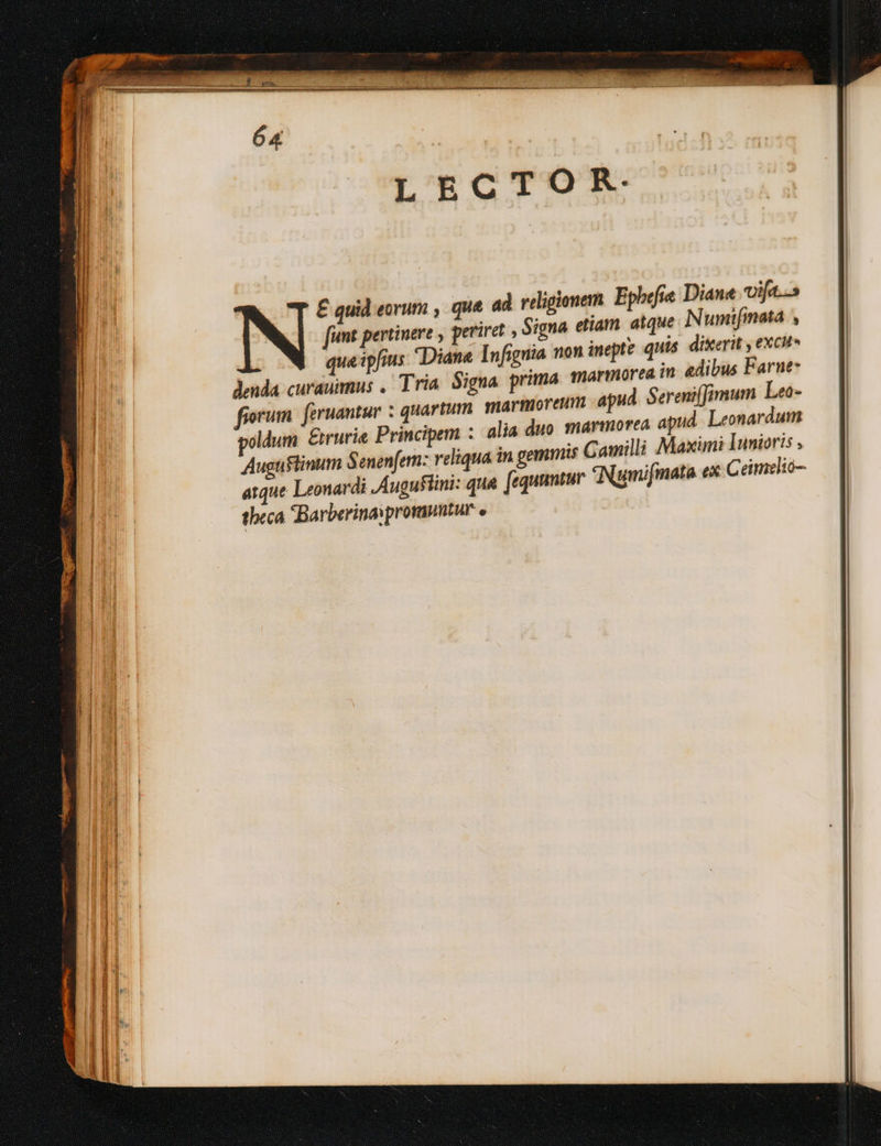 T decano ame m € ros -— $7. - Cea ir m an — € quid eorum , que ad religionem. Epbefie Diane vifa. [ut pertinere , periret , Signa etiam. atque Numifnata , queipfius Diane Infignia wn inepte quis dixerit , excit lenda curaummus , Tria Signa prima marmore? in edibus Farne- fiorum. feruantur ; quartum marmoreum apud. Sereniffimum Leo- poldum &amp;irurie Principem : alia duo. marmorea apud. Leonardum Augustinum à enenfern: veliqua in gemmis G amilli Maximi Inmioris ,