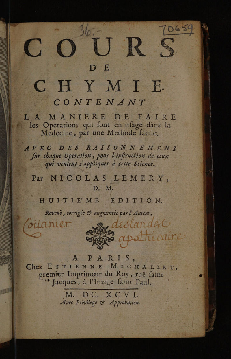 he: #3. À À $ FT d sé ) LFP y COUR | DE CH Y M FE. | CONTENANT Po r..a MA NIERNB DE PAIRE les Operations qui font en ufage dans la Medecine, par une Mechode facile, AVEC DES RAISONNEMENS ur chaque Operation, pour l'inflrudtion de ceux | qui veulent s'appliquer a ciite Science. Par NECOLAS -LEMERTY, | D. M. AIR DT IE MÉ.TE DE T ON: se nl } Révene , corrigée eg angmentée par l'Anteur. \ \ \\\E aulilllll ( \ il | À \ put
