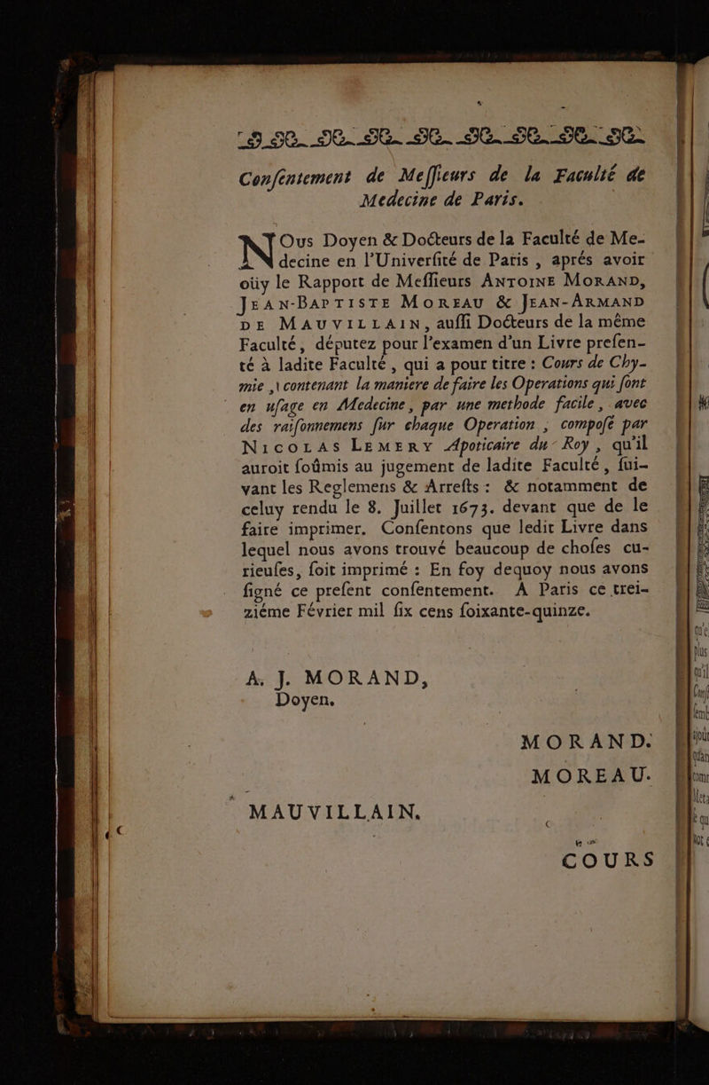 h 3 50. 12.52 Je JC. SE. SE SE Confentement de Meffieurs de la Faculté de Medecine de Paris. N Ous Doyen &amp; Docteurs de la Faculté de Me- decine en l’Univerfité de Paris , aprés avoir oùy le Rapport de Meflieurs ANTOINE Moraxn, JEAN-BAPTISTE MonREFaAu &amp; JEAN-ARMAND pe MAUVILLAIN, aufli Docteurs de la même Faculté, députez pour l'examen d’un Livre prefen- té à ladite Faculté, qui a pour titre : Cours de Chy- mie ,\contenant la maniere de faire les Operations qui font en ufage en Medecine, par une methode facile, avec des raifonnemens [ur chaque Operation ; compoé par Nicozas LEMERY Apoticaire du” Roy, qu'il auroit foûmis au jugement de ladite Faculté, fui- vant les Reglemens &amp; Arrefts: &amp; notamment de celuy rendu le 8. Juillet 1673. devant que de le faire imprimer. Confentons que ledit Livre dans lequel nous avons trouvé beaucoup de chofes cu- rieufes, foit imprimé : En foy dequoy nous avons figné ce prefent confentement. À Paris ce trei- ziéme Février mil fix cens foixante-quinze. A, JL MORAND, Doyen, MORAND. MOREAU. (( COURS en PAR EEON SRE ENS STATRIOTATETE A TT = 2= NC ES ne Sr EE