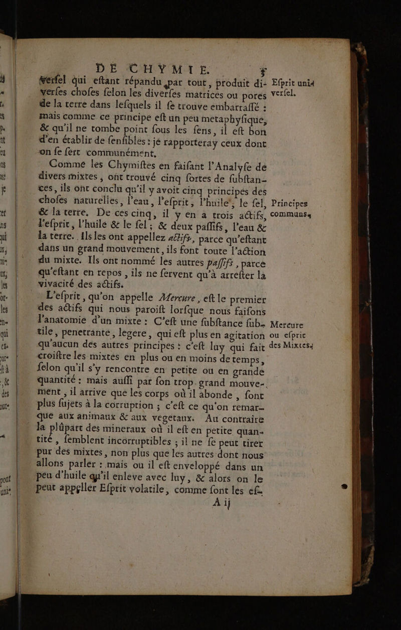 Ferlel qui eftant répandu ar tout, produit di- verfes chofes felon les diverfes matrices ou pores de la rerre dans lefquels il fe trouve embarraflé : mais comme ce principe eft un peu metaphyfique, &amp; qu'il ne tombe point fous les fens, il eft bon d'en établir de fenfibles : je rapporteray ceux dont on fe fert communément, Comme les Chyimiftes en faifant lAnalyfe dé divers mixtes , oût trouvé cinq fortes de fubftan- ces, ils ont conclu qu’il y avoit cinq principes des chofés naturelles, l’eau, l'efprit, l'huile’, le fl, &amp; la terre. De ces cinq, il ÿ en a trois actifs, l'efprit, l'huile &amp; le fel; &amp; deux paflifs, l’eau &amp; la terre. Ils les ont appellez 46zifr, parce qu’eftant dans un grand mouvement, ils font toute l’action du mixte. Ils ont nommé les autres Pallifs , parce qu'eftant en repos , ils ne fervent qu’à arrefter la L'efprit , qu’on appelle Afercure , eft le premier des aétifs qui nous paroift lorfque nous faifons l'anatomie d’un mixte : C’eft une fabftance fab. tile, penetranté, lesere, qui eft plus en agitation qu'aucun des autres principes : c'eft luy qui fait croiftre les mixtes en plus ou en moins de temps, felon qu'il s'y rencontre en petité ou en grande quantité : mais aufli par fon trop. grand mouve-. ment , il arrive que les corps où il abonde , font plus fujets à la corruption ; c’eft ce qu'on remar- que aux animaux &amp; aux végetaux. Âu contraire la plûüpart des mineraux où il eften petite quan tité , femblent incorruptibles ; il ne fe peut tirer pur des mixtes, non plus que les autres dont nous allons parler : mais ou il eft enveloppé dans un peu d'huile gril enleve avec luy, &amp; alors on le peut appçllér Efprit volatile, comme font les ef 5 À ij ; Efprit uni4 verfel. Principes communs a Mercure ou efpric des Mixtes