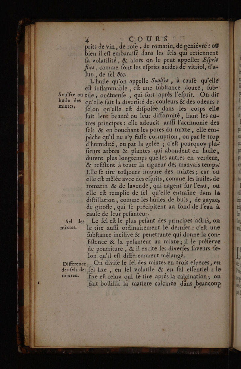 | | N COURS rits de vin, de rofe , de romarin, de geniévre : où R il eft embaraflé dans les fels qui retiennent fa volatilité, &amp; alors on le peut appeller E/pris fixe, comme font les efprits acides de vitriol, d’as lun , de fel &amp;c: | L'huile qu’on appelle Sowlfre ; a caufe qu’elle eft inflammable , eft une fubftance douce, fub- Soulfre où tile, onctueufe , qui fort aprés l'efprit. On dit huile des qu'elle fait la diverfité des couleurs &amp; des odeurs &amp; Fe felon qu'elle eft difpofée dans les corps elle fait leur beauté ou leur difformité, liant les au tres principes : elle adoucit aufli l’acrimonie des fels &amp; en bouchant les pores du mixte , elle em pêche qu’il ne s’y fafle corruption , ou par le trop d'humidité, ou par la gelée ; c’eft pourquoy plu= fieurs arbres &amp; plantes qui abondent en huile, durent plus longtemps que les autres en verdeur, &amp; refftent à toute la rigueur dés mauvais temps. Elle fe tire toûjours impure des mixtes; car ou elle eft mêlée avec des efprits, comme les huiles de romarin &amp; de lavende, qui nagent fur l'eau, ow elle eft remplie de fel qu’elle entraîne dans la diftillation , comme les huiles de buis, de gayac, de girofle, qui fe précipitent au fond de l'eau à caufe de leur pefanteur. Sel des Le fel eft le plus pefant des principes actifs, on mixtes. [e tire aufli ordinairement le dernier : c’eft une fubftance incifive &amp; penetrante qui donne la con- fiftence &amp; la pefanteur au mixte; il le préferve de pourriture , &amp; il excite les diverfes faveurs fe= lon qu'il eft différemment mélangé. Difference. On divife le fel des mixtes en trois efpeces, en des fels des fel fixe , en fel volatile &amp; ‘en fel eflentiel : le mixtes. fixe eft celuy qui fe tire aprés la calcination; on fair boüillir la matiere calcinée dans beaucoup