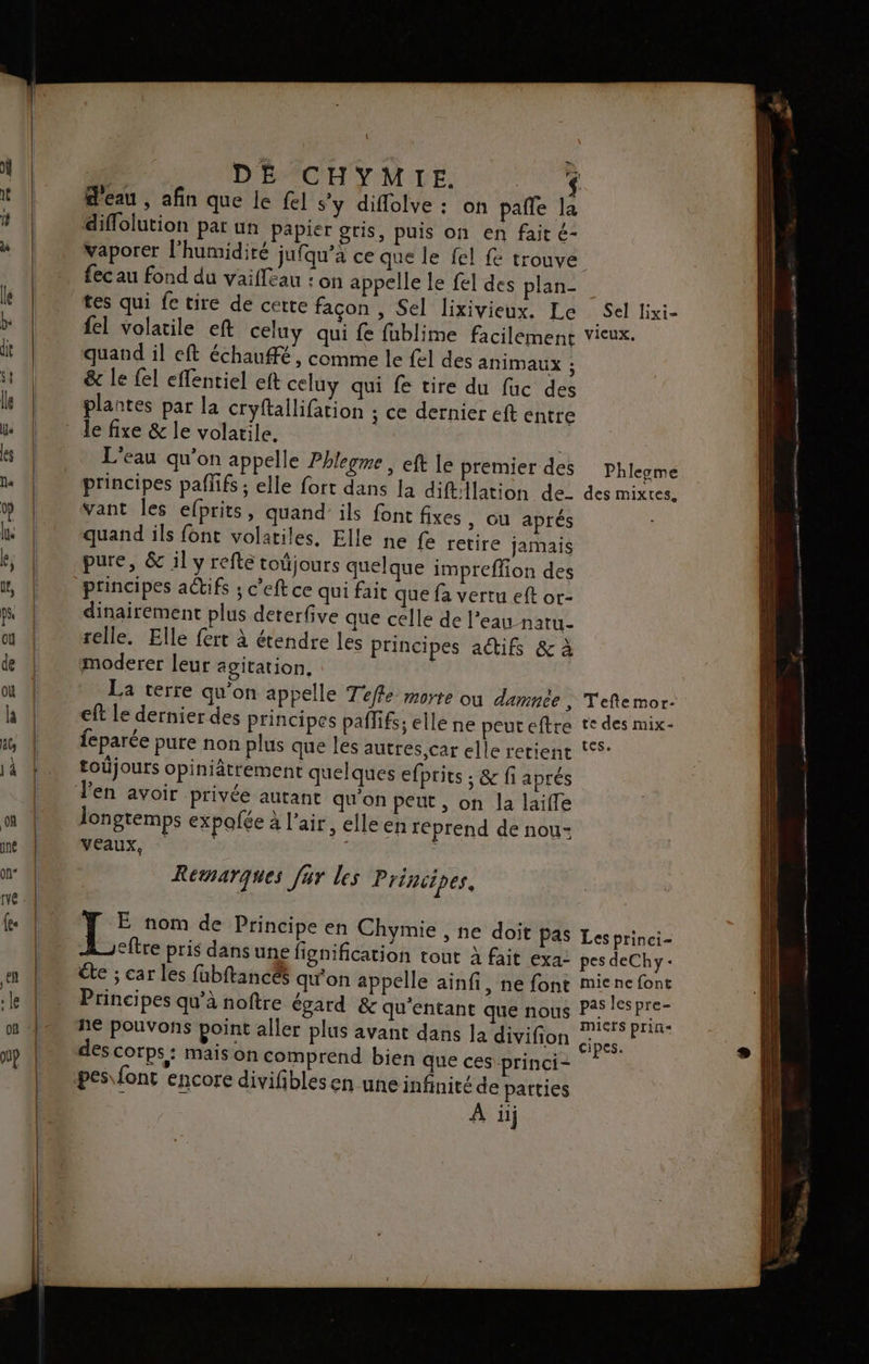 | DE CHYMIE. $ d'eau , afin que le {el s'y diflolve : on pañle la diflolution par un papier gris, puis on en fait é- vaporer l’humidiré jufqu’a ce que le fel fe trouve fec au fond du vaifleau : on appelle Le fel des plan- fel volatile eft celuy qui fe fublime facilement quand il eft échaufé , comme le fel des animaux ; &amp; le {el effentiel eft celuy qui fe tire du fuc des plantes par la cryftallifation ; ce dernier eft entre le fixe &amp; le volatile. L'eau qu'on appelle Phlegme , eft le premier des principes paflifs ; elle fort dans la diftilation de vant les efprits, quand’ ils font fixes , OÙ aprés quand ils font volatiles, Elle ne fe retire jamais pure, &amp; il y refte toûjours quelque impreffion des principes actifs ; c’eft ce qui fait que fa vertu eft or- dinairement plus dererfive que celle de l’eau naru- selle. Elle fert à étendre les principes actifs &amp; à moderer leur agitation. Sel lixi- VicUX. Phleyme des mixtes, eft le dernier des princip toüjours opiniâtrement quelques efprits ; &amp; fi aprés longtemps expofée à l'air, elle en reprend de nou- VEAUX, ( i Remarques fur les Principes. te ; car les fubftances qu'on appelle ai e ces princi-