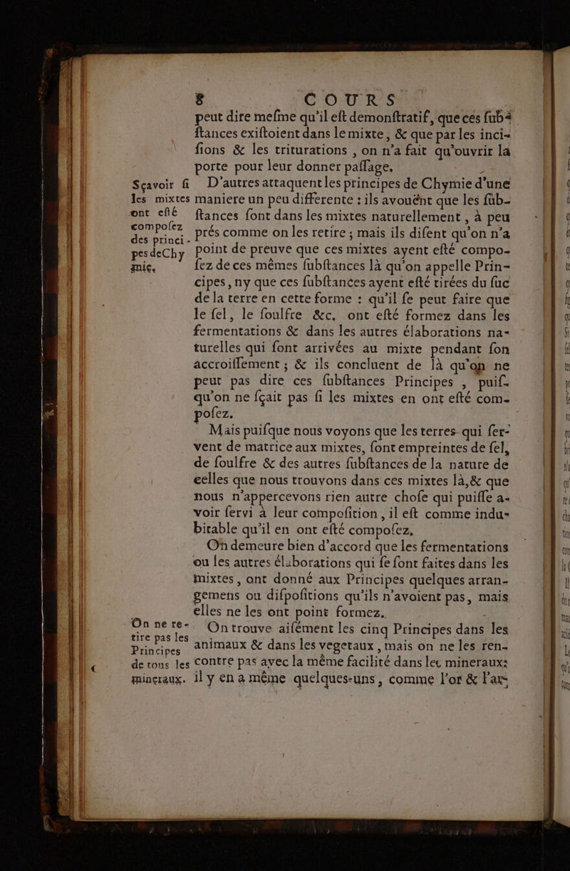 peut dire mefme qu’il eft demonftratif, que ces fubä ftances exiftoient dans lemixte, &amp; que par les inci- fions &amp; les triturations , on n’a fait qu’ouvrir la porte pour leur donner paflage, L Sçavoir f D'autres attaquentles principes de Chymie d’une les mixtes maniere un peu differente : ils avouënt que les füb- ont cfé ftances font dans les mixtes naturellement , à peu DAPoez prés comme on les retire ; mais ils difent qu'on n’a deChye point de preuve que ces mixtes ayent efté compo- mic. fez de ces mêmes fubftances là qu’on appelle Prin- | cipes , ny que ces fubftances ayent efté tirées du fuc de la terre en cette forme : qu’il fe peut faire que le fel, le foulfre &amp;c, ont efté formez dans les fermentations &amp; dans les autres élaborations na- turelles qui font arrivées au mixte pendant fon accroifflement ; &amp; ils concluent de là qu'on ne peut pas dire ces fubftances Principes , puif. qu'on ne f{çait pas fi les mixtes en ont efté com- ofez. Mäis puifque nous voyons que les terres qui fer- vent de matrice aux mixtes, font empreintes de fel, de foulfre &amp; des autres fubftances de la nature de celles que nous trouvons dans ces mixtes là,&amp; que nous n'appercevons rien autre chofe qui puifle a+ voir fervi à leur compofition , il eft comme indu- bitable qu'il en ont efté compolez, Of demeure bien d'accord que les fermentations ou les autres éliborations qui fe font faites dans les mixtes, ont donné aux Principes quelques arran- gemens ou difpofitions qu’ils n’avoient pas, mais ë elles ne les ont point formez. Onnere- Ontrouve aifément les cinq Principes dans les Dos animaux &amp; dans les vegetaux , mais on ne les ren. de tons les Contre pas avec la même facilité dans lee mineraux: mincraux. il y En à même quelques-uns , comme l'or &amp; l'axe