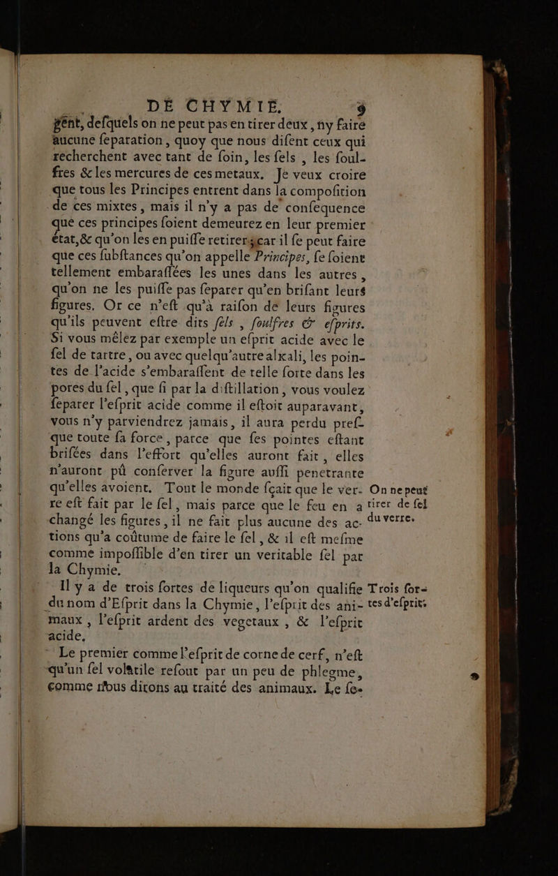 gent, defquels on ne peut pas en tirer deux , ny faire aucune feparation , quoy que nous difent ceux qui recherchent avec tant de foin, les fels , les foul- fres &amp;cles mercures de cesmetaux. Je veux croire que tous les Principes entrent dans la compoftion de ces mixtes, mais il n’y a pas de confequence que ces principes foient demeurez en leur premier état, &amp; qu'on les en puiffe retirergicar il fe peut faire que ces fubftances qu’on appelle Principes, fe foiene tellement embaraflées les unes dans les autres, qu'on ne les puiffe pas feparer qu’en brifant leurs figures, Or ce n’eft qu’à raifon de leurs figures qu'ils peuvent eftre dirs féls , foulfres © efprits. S1 vous mêlez par exemple un efprit acide avec le {el de tartre, ou avec quelqu’autrealxali, les poin- tes de l'acide s’embaraflent de relle forte dans les pores du fel , que fi par la diftillation, vous voulez feparer l'efprit acide comme il eftoit auparavant, vous n'y parviendrez jamais, il aura perdu pref que toute fa force, parce que fes pointes eftant brifées dans l'effort qu'elles auront fait, elles n'auront pû conferver la figure aufli penetrante qu'elles avoient, Tout le monde fçait que le ver. On ne peut re eft fait par le fel, mais parce que le feu en atirer de fel changé les figures , il ne fait plus aucune des ac. Verre: tions qu'a coûtume de faire le fel, &amp; 1l eft mefme comme impoilible d’en tirer un veritable fl par Ja Chymie, | Il y a de trois fortes de liqueurs qu’on qualifie Trois for- du nom d’Efprit dans la Chymie, l’efpiit des ani- tes d’efprit: maux , l’efprit ardent des vegetaux , &amp; l’efprit acide, Le premier comme lefprir de corne de cerf, n’eft qu'un fel volatile refout par un peu de phlegme, comme fous dirons au traité des animaux. Le fe.
