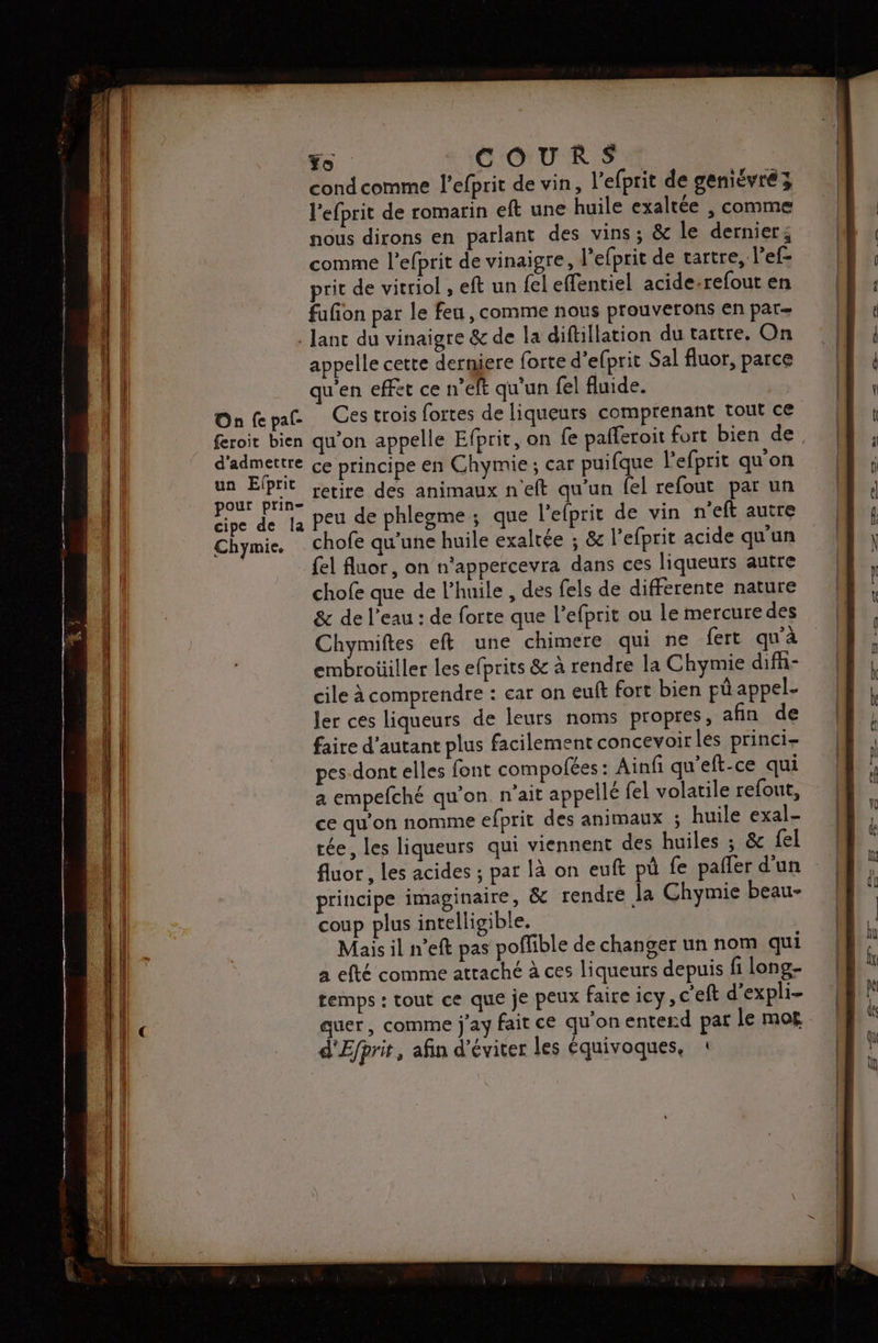 Yo COUR SA condcomme l'efprit de vin, l'efprit de geniévré 3 lefprit de romarin eft une huile exaltée , comme nous dirons en parlant des vins; &amp; le derniers comme l’efprit de vinaigre, l'efprit de tartre, l’ef- prit de vitriol , eft un fel effentiel acide-refout en fufon par le feu , comme nous prouverons en par lanc du vinaigre &amp; de la diftilation du tartre. On appelle cette derniere forte d’efprit Sal fluor, parce qu'en effet ce n’elt qu'un fel fluide. Onfepa Ces trois fortes de liqueurs comprenant tout ce feroit bien qu’on appelle Efprit, on fe pafferoit fort bien de d'admettre ce principe en Chymie ; car puifque l'efprit qu'on ue retire des animaux n'eft qu’un fel refout par un cipe de la Peu de phlegme ; que l'elprit de vin n’eft autre Chymie. _ chofe qu'une huile exaltée ; &amp; l'efprit acide qu'un {el fluor, on n'appercevra dans ces liqueurs autre chofe que de l'huile , des fels de differente nature &amp; de l'eau : de forte que l’efprit ou le mercure des Chymiftes eft une chimere qui ne fert qu'à embrotiiller les efprits &amp; à rendre la Chymie difñ- cile à comprendre : car on eut fort bien pü appel- ler ces liqueurs de leurs noms propres, afin de faire d'autant plus facilement concevoir les princi- pes-dont elles font compofées : Ainfi qu'eft-ce qui a empefché qu'on. n'ait appellé fel volatile refout, ce qu'on nomme efprit des animaux ; huile exal- tée, les liqueurs qui viennent des huiles ; &amp; fel fluor , Les acides ; par là on euft pù fe paifer d'un principe imaginaire, &amp;c rendre la Chymie beau- coup plus intelligible. Mais il n’eft pas poflible de changer un nom qui a efté comme attaché à ces liqueurs depuis fi long- temps : tout ce que je peux faire icy, c'eft d’expli- quer, comme j'ay fait ce qu'onenterd par le mot d'Efprit, afin d'éviter les équivoques, :