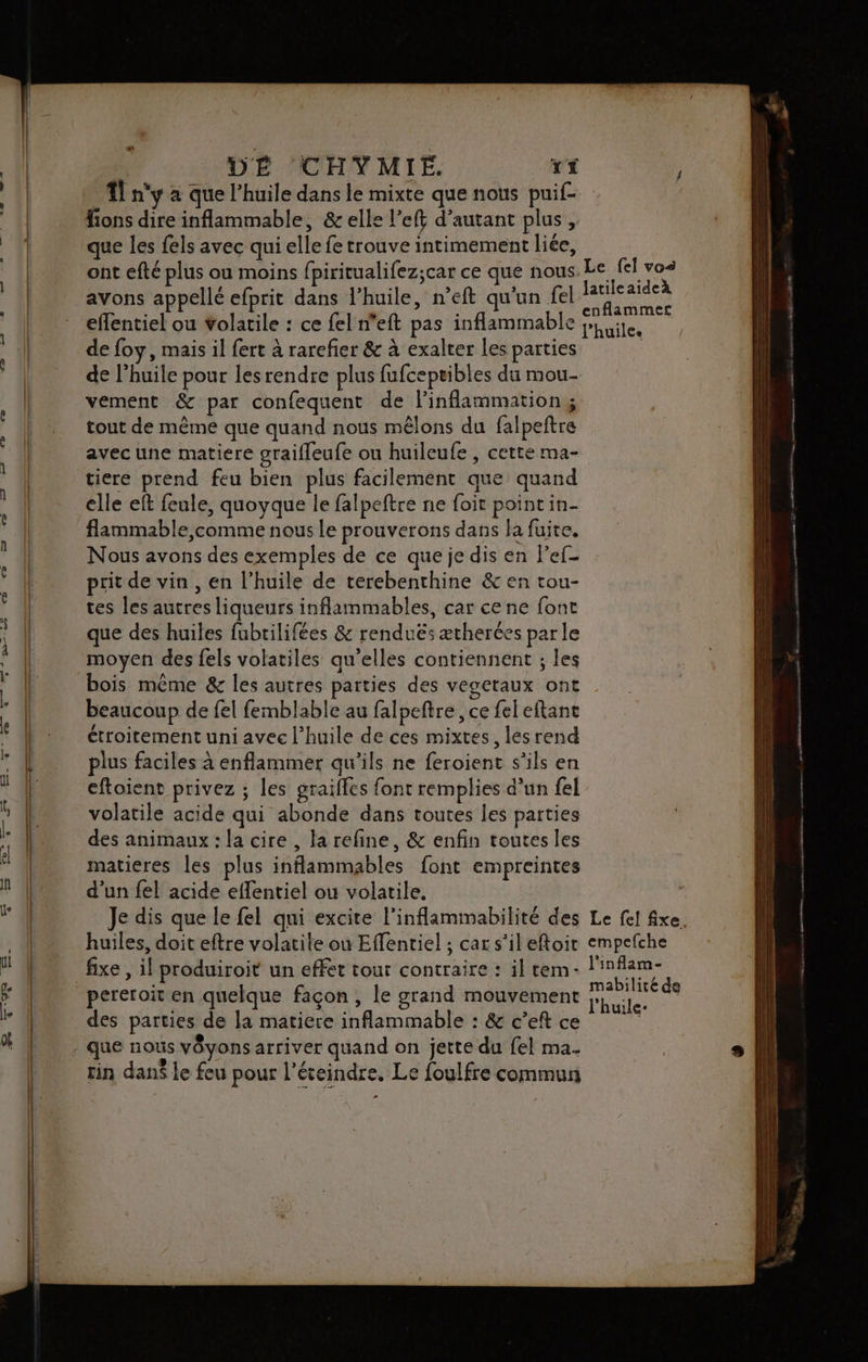 à | DÉ CHYMIE. TÉ ; ?] n'y à que l’huile dans le mixte que nous puif- fions dire inflammable, &amp; elle l’eft d'autant plus, à | que les fels avec qui elle fe trouve intimement liée, ont efté plus ou moins fpiricualifez;car ce que nous. Le fel vos k aie >, : latileaideà avons appellé efprit dans l’huile, n’eft qu'un fe Arte effentiel ou volatile : ce fel n'eft pas inflammable Fire. de foy, mais il fert à rarefier &amp; à exalter les parties | de l’huile pour les rendre plus fufcepeibles du mou- vement &amp; par confequent de inflammation; | tout de même que quand nous mêlons du falpeftre ( avec une matiere graifleufe ou huileufe , cette ma- tiere prend feu bien plus facilement que quand elle eft feule, quoyque le falpeftre ne foit point in- flammable comme nous Le prouverons dans la fuite. Nous avons des exemples de ce que je dis en ef prit de vin , en l'huile de terebenthine &amp; en tou- tes les autres liqueurs inflammables, car ce ne font que des huiles fubrilifées &amp; renduës ætherées parle moyen des fels volatiles qu'elles contiennent ; les | bois même &amp; les autres parties des vegetaux ont | beaucoup de fel femblable au falpeftre , ce fel eftanc |: étroitementuni avec l'huile de ces mixtes, lesrend plus faciles à enflammer qu'ils ne feroient s'ils en eftoient privez ; les graiffes font remplies d’un fel | volatile acide qui abonde dans toutes les parties | des animaux : la cire , la refine, &amp; enfin toutes les | matieres les plus inflammables font empreintes d’un {el acide effentiel ou volatile. Je dis que le fel qui excite l'inflammabilité des Le fel fixe. | huiles, doit eftre volatile où Effenriel ; car s’ileftoir empefche ] fixe , il produiroit un effet tout contraire : il tem- l'inflam- 5 (| pereroit en quelque façon , le grand mouvement He des parties de la matiere inflammable : &amp; c’eftce - que nous vôyons arriver quand on jette du fel ma. rin dan$ le feu pour l’éteindre. Le foulfre commun » } ne a - - — = == = FE = = RE RE EE ES EEE 2 _ = —— | re