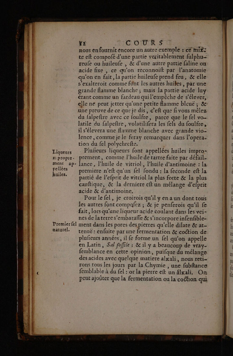 Liqueurs nous en fournit encore un autre exemple : cé mit te eft compofé d’une partie veritablement fulphu- reufe ou huileufe , &amp; d’une autre partie {aline ou acide fixe , ce qu’on reconnoift par l'anatomie qu'on en fait , la partie huileufe prend feu, &amp; elle s'exalteroit comme fônt les autres huiles, par une grande flamme blanche ; mais la partie acide luy étant comme un fardeau qui l’empèche de s'élever, elle ne peut jetter qu'une petite flamme bleue ; &amp;- une preuve de ce que je dis, c’eft que fi vous mêlez du falpeftre avec ce foulfre, parce que le fel vo- Jatile du falpeftre, volatilifera les fels du foulfre, il s’élevera une flamme blanche avec grande vio- lence , comme je le feray remarquer dans l’opera- tion du fel polychrefte. Plubeurs liqueurs font appellées huiles impro- pellées huiles. premiere n’eft qu'un fel fondu : la feconde eft la partié de l’efprit de vitriol la plus forte &amp; la plus cauftique, &amp; la derniere eft un mélange d’efprie acide &amp; d’antimoine. | Pour le fel, je croirois qu’il y en a un dont tous les autres font compafez ; &amp; je penferois qu'il fe fait, lors qu'une liqueur acide coulant dans les vei- nes de la terre s'embarafle &amp; s’incorporeinfenfible- gaturel. tenue : enfuite par une fermentation &amp; coction de plufeurs années, il {e forme un {el qu'on appelle en Latin, Sal foffile ; &amp; il y a beaucoup de vray- femblance en cette opinion, puifque du mélange des acides avec quelque matiere alxali, nous reti- rons tous les jours par la Chymie , une fubftance femblable à du fel : or la pierre eft un £lxali. On peut ajoûer que la fermentation ou la coétion qui