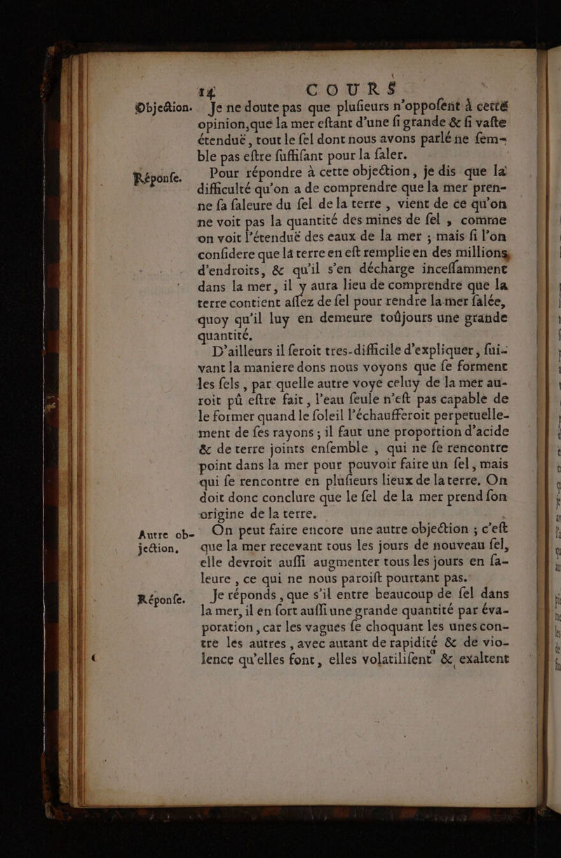 Objcétion. Réponfe. Autre ob- jeétion, Réponfe. 14 COURS Je ne doute pas que plufñeurs n’oppofent à cetté opinion,que la mer eftant d’une fi grande &amp; fi vafte étenduë , tout le fel dont nous avons parlé ne fem- ble pas eftre fufhfant pour la faler. | Pour répondre à cette objection, je dis que [&amp; difficulté qu’on a de comprendre que la mer pren- ne {a faleure du fel de la terte , vient de ce qu'on ne voit pas la quantité des mines de fel ,; comme on voit l’étenduë des eaux de la mer ; mais fi l’on confidere que la terre en eft remplieen des millions d'endroits, &amp; qu’il s’en décharge inceffamment dans la mer, il y aura lieu de comprendre que la terre contient aflez de {el pour rendre la rmer falée, quoy qu'il luy en demeure toûjours une grande uantité. D'ailleurs il feroit tres-difficile d'expliquer, fui- vant Ja maniere dons nous voyons que fe forment les fels , par quelle autre voye celuy de la mer au- roit pü eftre fait , l’eau feule n’eft pas capable de le former quand le foleil l’échaufferoit perpetuelle- ment de fes rayons ; il faut une proportion d'acide &amp; de terre joints enfemble , qui ne fe rencontre point dans la mer pour pouvoir faire un fel , mais qui fe rencontre en plufeurs lieux de laterre, On doit donc conclure que le fel de la mer prend fon origine de Î2 terre. | On peut faire encore une autre objection ; c’eft que la mer recevant tous les jours de nouveau fel, elle devroit aufli augmenter tous les jours en fa- leure , ce qui ne nous paroift pourtant pas. Je réponds , que s’il entre beaucoup de fel dans a mer, il en {ort aufli une srande quantité par éva- poration , car les vagues fe choquant les unescon- tre les autres, avec autant de rapidité &amp; de vio- lence qu'elles fonc, elles volatilifent &amp;, exaltent