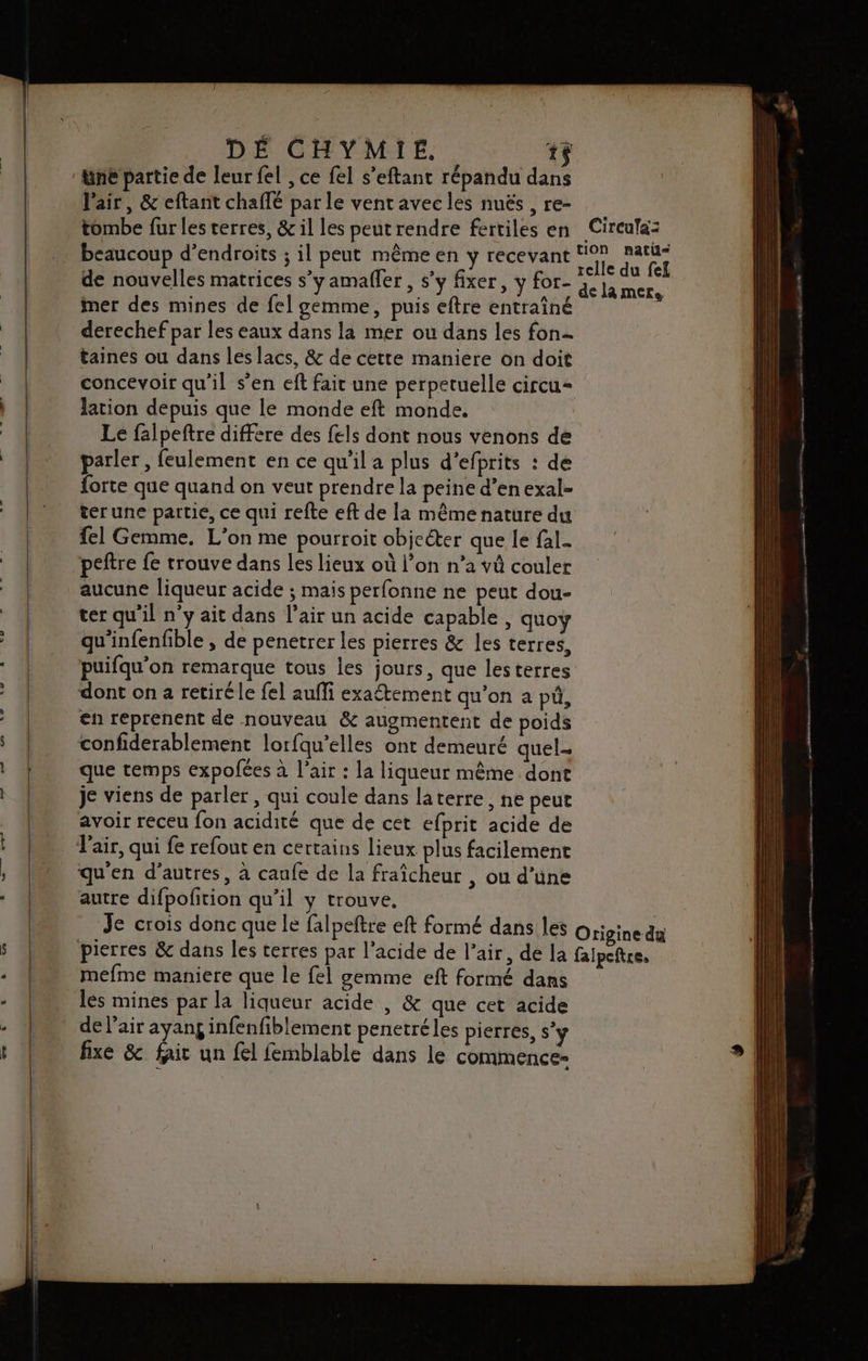 &amp;ne partie de leur fel , ce fel s’eftant répandu dans l'air, &amp; eftant chaffé par le ventavec les nuës , re- tombe fur les terres, &amp; il les peut rendre fertiles en beaucoup d’endroits ; il peut même en y recevant de nouvelles matrices s’y amafler , s'y fixer, y for- imer des mines de fel gemme, puis eftre entraîné derechef par les eaux dans la mer ou dans les fon taines ou dans les lacs, &amp; de cette maniere on doit concevoir qu'il s’en eft fait une perpetuelle circu= lation depuis que le monde eft monde. Circufaz de la mere parler, feulement en ce qu'il a plus d’efprits : de forte que quand on veut prendre la peine d’en exal- ter une partie, ce qui refte eft de la même nature du {el Gemme. L’on me pourroit objcéter que le fal- peftre {e trouve dans les lieux où l’on n’a vü couler aucune liqueur acide ; mais perfonne ne peut dou- ter qu'il n'y ait dans l’air un acide capable, quoy qu'infenfible , de penetrer les pierres &amp;c les terres, puifqu'on remarque tous les jours, que lesterres dont on 2 retiré le fel auffi exatement qu’on a pü, en reprenent de nouveau &amp; augmentent de poids confiderablement lorfqu’elles ont demeuré quel- que temps expofées à l'air : la liqueur même done je viens de parler , qui coule dans laterre, ne peut avoir receu fon acidité que de cet efprit acide de qu'en d’autres, à canfe de la fraîcheur , ou d’une autre difpofition qu’il y trouve, Je crois donc que le falpeftre eft formé dans les mefme maniere que le fel gemme eft formé dans les mines par la liqueur acide , &amp; que cet acide fixe &amp; fait un {el femblable dans le commence-