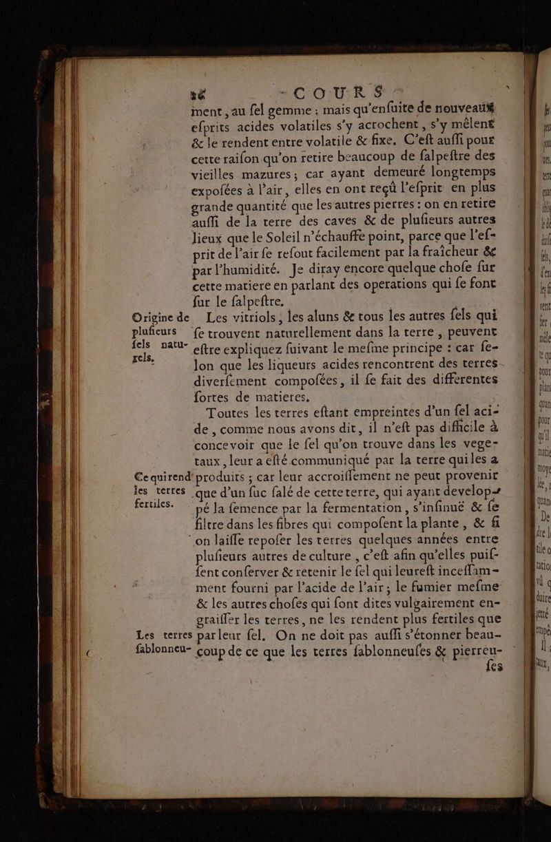 “COR 5 ment , au fel gemme : mais qu’enfuite de nouveau efprits acides volatiles s'y acrochent , s’y mêlent &amp; le rendent entre volatile &amp; fixe. C’eft auffi pour cette raifon qu’on retire beaucoup de falpeftre des vieilles mazures; car ayant demeuré longtemps expofées à l'air, elles en ont reçû l'efprit en plus grande quantité que les autres pierres : on en retire aufli de la terre des caves &amp; de plufeurs autres lieux que le Soleil n’échauffe point, parce que l’ef- rit de l’air fe refout facilement par la fraicheur &amp; par l'humidité. Je diray encore quelque chofe fur cette matiere en parlant des operations qui fe font fur le falpeftre. | Origine de Les vitriols ; les aluns &amp; tous les autres fels qui pluficurs fe trouvent naturellement dans la terre , peuvent Le natu- eftre expliquez fuivant le mefime principe : car fe- DE Jon que les liqueurs acides rencontrent des terres. diverfement compofées, il fe fait des differentes fortes de matieres, Toutes les terres eftant empreintes d’un fel aci- de , comme nous avons dit, il n’eft pas difhcile à concevoir que le fel qu’on trouve dans les vege- taux, leur a eftécommuniqué par la terre quiles a €equirend'produits ; car leur accroiflement ne peut provenir les terres .que d’un fuc falé de cetteterre, qui ayant develop=+ fertiles. LE Ja femence par la fermentation, s’infinuë &amp; fe filtre dans les fibres qui compofent la plante, &amp; fi “on laifle repofer les terres quelques années entre plufeurs autres de culture , c’eft afin qu’elles puif- fent conferver &amp; retenir le fel qui leureft ince{fam- ment fourni par l'acide de l’air; le fumier mefme &amp; les autres chofes qui font dites vulgairement en- graiffer les terres, ne les rendent plus fertiles que Les terres parleur fel. On ne doit pas aufli s’éconner beau- fablonneu- coup de ce que les terres fablonneufes &amp; pierreu- {es \