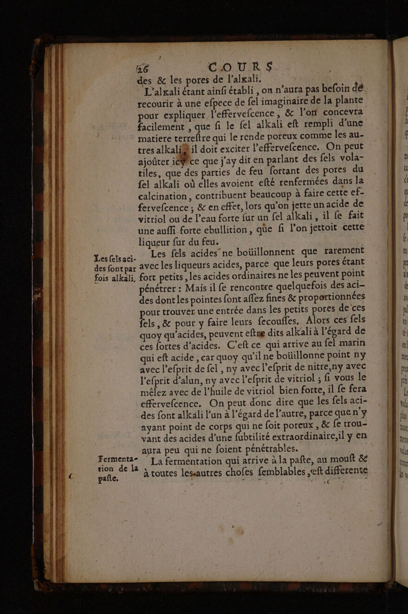 Les felsaci- m6 COUR $ des & les pores de l’alxali. L'alrali étant ainf établi , on n’aura pas befoin dé recourir à une efpece de fel imaginaire de la plante pour expliquer l'effervefcence, & l’on concevra facilement , que fi le fel alkali eft rempli d'une matiere terreftre qui le rende poreux comme les au- tres alkali®il doit exciter l’effervefcence. On peut ajoûter ieÿce que j'ay dit en parlant des fels vola- tiles, que des parties de feu fortant des pores du {el alkali où elles avoient efté renfermées dans la calcination, contribuent beaucoup à faire cette cf> fervefcence ; & en effet, lors qu'on jette un acide de vittiol ou de l’eau forte fur un fel alkali, il fe fait une auffi forte ebullition, que fi l’on jettoit cette liqueur fur du feu. Les fels acides’ne boüillonnent que rarement fort petits, les acides ordinaires ne les peuvent point pénétrer : Mais il fe rencontre quelquefois des aci- des dont les pointes font affez fines & proportionnées out trouver une entrée dans les petits pores de ces fels, & pour y faire leurs fecouffes.. Alors ces fels quoy qu'acides, peuvent eftne dits alkali à l'égard de ui eft acide , car quoy qu'il ne boüillonne point ny avec l’efprit de fel , ny avec l’efprit de nitre,ny avec l’efprit d’alun, ny avec l’efprit de vitriol ; fi vous le mêlez avec de l'huile de vitriol bien forte, il fe fera effervefcence. On peut donc dire que les fels aci- des font alkäli Pun à l’égard de l’autre, parce que ny Fermenta- pañte. vant des acides d’une fubtilité extraordinaire,il y en aura peu qui ne foient pénétrables. La fermentation qui arrive à la pate, au mouft & À toutes lessautres chofes femblables ,eft differente | PALETTE £