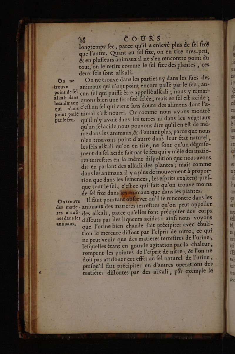 AD TRES longtemps fec, parce qu'il a enlevé plus de fel fixé que l’autre. Quant au {el fixe, on en tire tres-peu, & en plufieurs animaux il ne s’en rencontre point du tout, on le retire comme le fel fixe des plantes , ces deux fels font alkali, bu ne Onnectrouve dans les partiesny dans les fucs des trouve animaux qui n'ont point ENCOrE paie par le feu , au- Ho cun fel qui puiffe être appellé alkali ; nous y remar- Op quons bien une ferofité falée , mais ce fel eft acide ; qui n'ont c'eftun fel qui vient fans doure des alimens dont l’a- point pallé nimal s’eft nourri. Or comme nous avons montré parlefeu. qu’il n'y avoit dans leé terres ni dans les veg:taux qu’un fel acide,nous pouvons dire qu’il en eft de mé- me dans les animaux. & d’autant plus, parce que nous n’en trouvons point d'autre dans leur état naturel, les fels alkali qu’on en tire, ne font qu'un déguife- ment du fel acide fait par le feu qui y mêle des matie- res terreftres en la même difpofition que nousavons. dit en parlant des alkali des plantes ; mais comme dans les animaux il y a plus de mouvement à propor-- tion que dans Les femences, les efprits exaltent pref- que tour le fel, c’eft ce qui fait qu'on trouve moins de fel fixe dans léé#imaux que dans les plantes. Ontrouve Il faut pourtant oblerver qu'il fe rencontre dans les des marie - animaux des matieres terreftres qu'on peut appeller res alkali- des alkali, parce qu’elles font précipiter des corps. re diffouts par des liqueurs acides : ainfi nous voyons | * que l'urinebien chaude fait précipiter avec ébuli- tion le mercure diffout par l'efprit de nitre, ce qui ne peut venir que des matieres terreftres de l’urine, lefquelles étant en grande agitation par la chaleur, rompent les pointes de l’efprit de nitre ; & l’on ne doit pas attribuer cet effet au {el naturel de l'urine, puifqu'il fait précipiter en d'autres à erations des matieres difloutes par des alkali, pâr exemple le