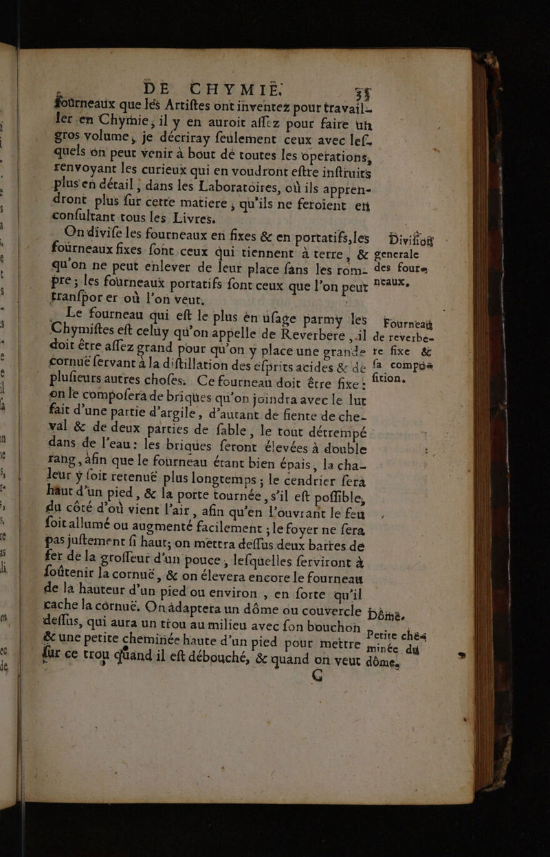 : DE CHYMIE, _3Ÿ foürneaux que lés Artiftes ont inventez pour travail. ‘ 1 ler en Chÿymie, il y en auroit affez pour faire uh 1 LL gros volume, je décriray feulement ceux avec lef. 4 quels ôn peur venir à bout dé toutes les operations, renvoyant les curieux qui en voudront eftre inftruics _plus'en détail ; dans les Laboratoires, où ils appren- dront plus fur cette matiere , qu'ils ne feroïent en confultant tous les Livres. | a On divife les fourneaux en fixes &amp; en portatifs, les Divifio fourneaux fixes foht ceux Qui tiennent à terre, &amp; generale qu'on ne peut enlever de leur place fans les rom- des foure pre; les fourneaux portatifs font ceux que l’on peut 14%: tranfbor er où l’on veut. | | … Le fourneau qui eft le plus én ufage parmÿ Îles Fourneaÿ Ÿ | Chymiftes eft celuy qu’on appelle de Reverberé , il de reverbez _ doit être affez grand pour qu'on y place une grande re fixe &amp; | cornué fervant à la diftillation des éfprits acides &amp; de a . SOMPGR ‘ | pluñeursautres chofess Ce fourneau doit être fixe: M9Pe | onle compofera de briques qu'on jaindra avec le lur 4 | fait d’une partie d'argile, d’autant de fente de che- val &amp; de deux parties de fable, le tout détrempé dans de l’eau: les briques feront élevées à double |! rang, afin que le fourneau érant bien épais, la cha- » | leur y foit retenuë plus longtemps ; le cendrier fera | häutd’un pied, &amp; la porte tournée , s’il eft poffible, » | du côté d’où vient l'air, afin qu'en l’ouvrant le feu * | foirallumé ou augmenté facilement ; le foyer ne fera | pas juftement fi haut; on mettra deflus deux barres de 5 | fer dela groffeur d'un pouce, lefquelles ferviront à li foûtenir la cornuë, &amp; on élevera encore le fourneau | de là hauteur d’un pied ou environ , en forte qu'il | cachela côrnué, Onâdaptera un dôme ou couvercle Dème, [| deffus, qui aura un tiou au milieu avec fon bouchon potes | &amp;c une petite chemiriée haute d’un pied pour mettre minée du . © | fur ce trou duand il eft débouché, &amp; quand on veut dôme. M 0: | | ÿ