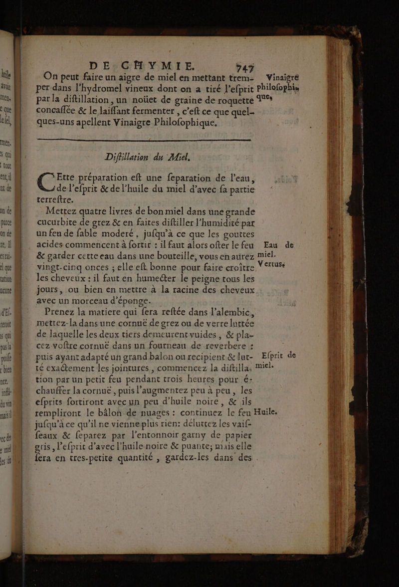 ren. ° que GN ? MEN. ent nt de parce on de te] ésrale que tation lune d'El. reroit $ qui pa k pui bien nc, inf du vit mis | DE CHYMIE. 747 On peut faire un aigre de miel en mettant trem- Vinaigre per dans l'hydromel vineux dont on 2 tiré l'efprit philofophis par la diftillation, un noüet de graine de roquette °° concaflée &amp; le laiffant fermenter , c'eft ce que quel- ques-uns apellent Vinaigre Philofophique. Difhllation du Miel, Gi préparation eft une feparation de l’eau, de l'efprit &amp; de l'huile du miel d’avec fa partie terreftre. Mettez quatre livres de bon miel dans une grande cucurbite de grez &amp; en faites diftiller l'humidité par un feu de fable moderé, jufqu’a ce que les gouttes acides commencent à fortir : il faut alorsofter lefeu Eau de &amp; garder cette eau dans une bouteille, vousenaurez miel- vingt-cinq onces ; elle eft bonne pour faire croître Y rtuss les cheveux : il faut en humecter le peigne tous les jours, ou bien en mettre à la racine des cheveux avec un morceau d’éponge. Prenez la matiere qui fera reftée dans l’alembic, mettez-la dans une cornuë de grez ou de verre luttée de laquelle les deux tiers demeurentvuides, &amp; pla- puis ayant adapté un grand balon ou recipient &amp;lut- Efprit de té exactement les jointures , commencez la diftilla, Miele tion par un petit feu pendant trois heures pour é: chauffer la cornuë , puis l’augmentez peu à peu, les efprits fortiront avec un peu d'huile noire, &amp; ils rempliront le bâlon de nuages : continuez le feu Huile. jufqu’à ce qu’il ne vienneplus rien: déluitez les vaif- feaux &amp; feparez par l’entonnoir garny de papier oris, l’efprit d'avec l'huile noire &amp; puante; mais elle {era en tres-petite quantité , gardez-les dans des .