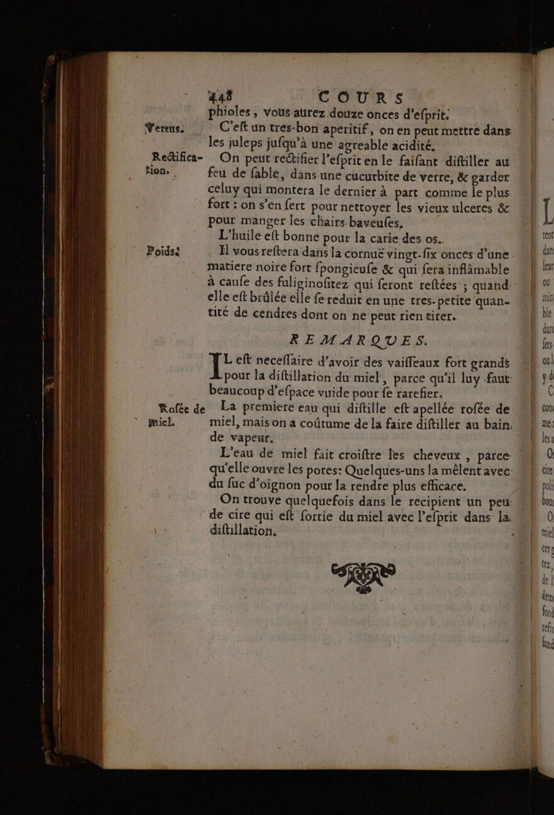 Redifica- tion, : Poids MmicL. 448 COURS phioles , vous aurez douze onces d’efprit: les juleps jufqu’à une agreable acidité, On peut rectifier l’efpriten le faifant diftiller au feu de fable, dans une cucurbite de verre, & garder celuy qui montera le dernier à part comme le plus fort : on s’en fert pour nettoyer les vieux ulceres & pour manger les chairs. baveules. L'huile eft bonne pour la carie des os. matiere noire fort f pongieule & qui fera inflâmable à caufe des fuliginofitez qui feront reftées ; quand elle eft brûlée elle fe reduit en une tres- petite quan- tité de cendres dont on ne peut rientirer. REMARQUES. Left neceflaire d’avoir des vaifleaux fort grands beaucoup d’efpace vuide pour fe rarefier. de vapeur. L'eau de miel fait croiftre les cheveux , parce du fuc d'oignon pour la rendre plus efficace, difüullation.