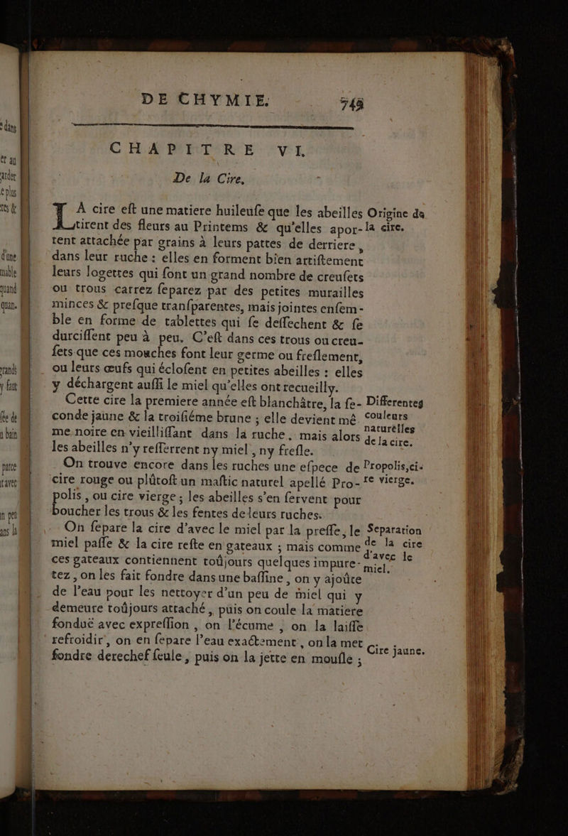 C2 quan. | and y faut (ee de à bain parce L'avéé np ns L DE CHYMIE. CHAPITRE VI. De la Cire, : De cire eft une matiere huileufe que les abeilles Origine de tirent des fleurs au Printems & qu'elles apor-la ire. tent attachée par grains à leurs pattes de derriere k leurs logettes qui font un grand nombre de creufets ou trous carrez feparez par des petites murailles minces & prefque tranfparentes, mais jointes enfem - ble en forme de tablettes qui fe deffechent & fe durciflent peu à peu. C’eft dans ces trous ou creu- fets que ces mouches font leur germe ou freflement, ou leurs œufs qui éclofent en petites abeilles : elles y déchargent auffi Le miel qu’elles ont recueilly. Certe cire la premiere année eft blanchâtre, la fe- Diffcrenteg conde jaune & la troifiéme brune ; elle devient mê EL me,noire en vieillifflant dans la ruche, mais alors data pe les abeilles n’y refferrent ny miel, ny frefle. On trouve encore dans les ruches une efpece de Propolis,ci. cire rouge ou plûtoft un maftic naturel apellé Pro- !° vierge. polis , ou cire vierge ; les abeilles s’en fervent pour boucher les trous & les fentes de leurs ruches. On fépare la cire d'avec le miel par la prefle, le Separation miel pafle & la cire refte en gateaux ; mais comme Fe ki ces gateaux contiennent toûjouts quelques impure- mil. tez , on les fait fondre dans une bafine , on y ajoûre de l’eau pour les nettoyer d’un peu de miel qui ÿ demeure toûjours attaché ,, puis on coule la matiere fondué avec expreflion , on l’écume ; on la laiffe refroidir, on en fepare l’eau exactement, on la met 4 Cire jaune, fondre derechef feule, puis on la jette en moufle ; *? en vos rire lle 4 ain) w en PE CPS 0e TEST SR th ra SRE É RE EE