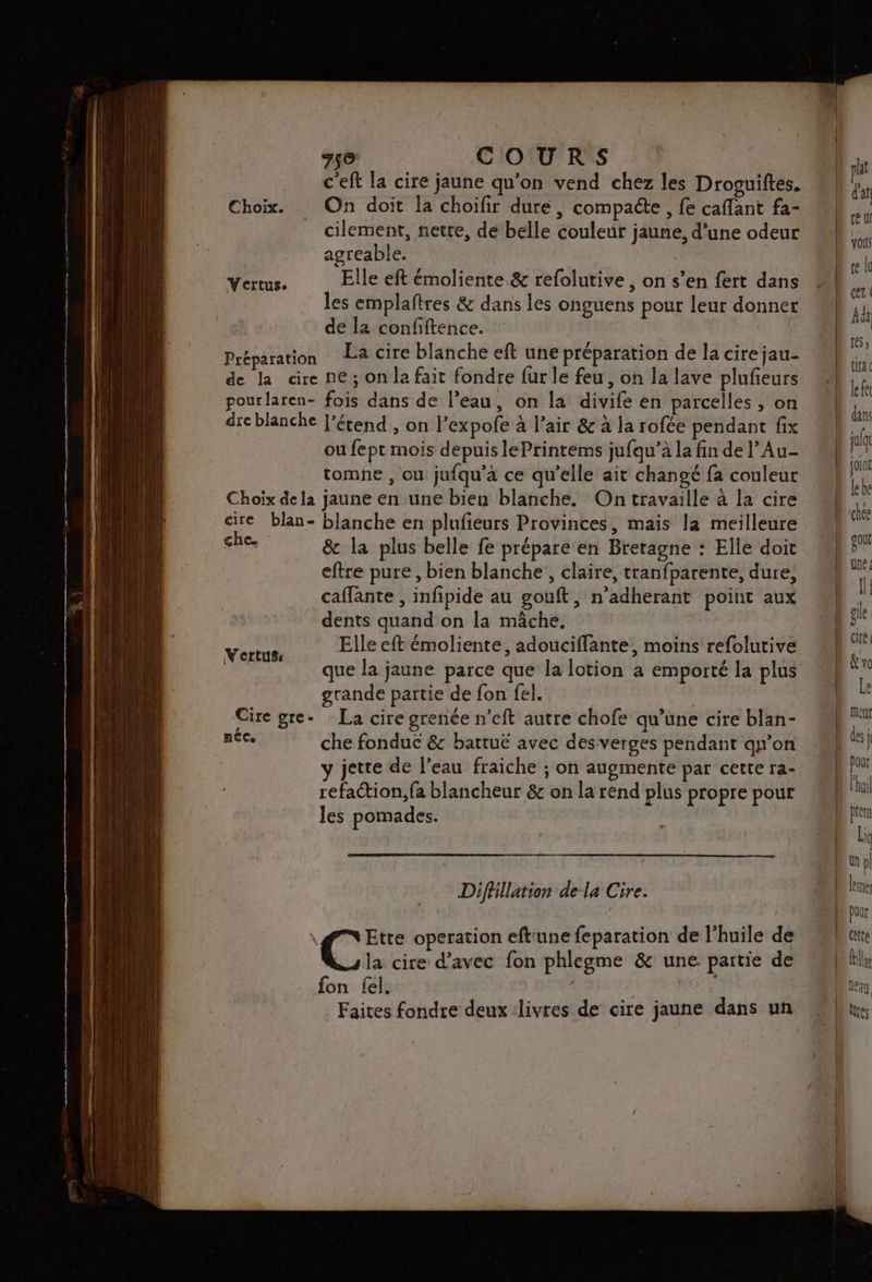 c'eft la cire jaune qu'on vend chez les Droguiftes. Choix. On doit la choïifir dure, compaéte , fe caflant fa- _ cilement, netre, de belle couleur jaune, d’une odeur agreable. Yértus. Elle eft émoliente &amp; refolutive, on s’en fert dans les emplaftres &amp; dans les onguens pour leur donner de la confiftence. Préparation La cire blanche eft une préparation de la cire jau- de la cire ne; on la fait fondre fur le feu, on la lave plufeurs pourlaren- fois dans de l’eau, on la divife en parcelles, on drcblanche l'étend , on l’expofe à l’air &amp; à la rofée pendant fix ou fept mois depuis lePrintems jufqu’à la fin de l’Au- tomne , ou jufqu’à ce qu’elle ait changé fa couleur Choix de la jaune en une bien blanche. On travaille à la cire cire blan- blanche en plufieurs Provinces, mais la meilleure che. &amp; la plus belle fe prépare en Bretagne : Elle doit eftre pure, bien blanche , claire, tranfparente, dure, caffante , infipide au gouft, n'adherant point aux dents quand on la mâche. von Elle eft émoliente, adouciffante, moins refolutive que la jaune parce que la lotion a emporté la plus grande partie de fon fel. | Cire gre- La cire grenée n’eft autre chofe qu’une cire blan- nee che fonduc &amp; battuë avec desverges pendant qu'on jette de l’eau fraiche ; on augmente par cette ra- refaction, fa blancheur &amp; on la rend plus propre pour les pomades. Difhllation dela Cire. #Etre operation eftrune feparation de l'huile de C: cire d'avec fon phlegme &amp; uné partie de fon fel. i Faites fondre deux livres de cire jaune dans un A ——— Un pl {ne pout cette res