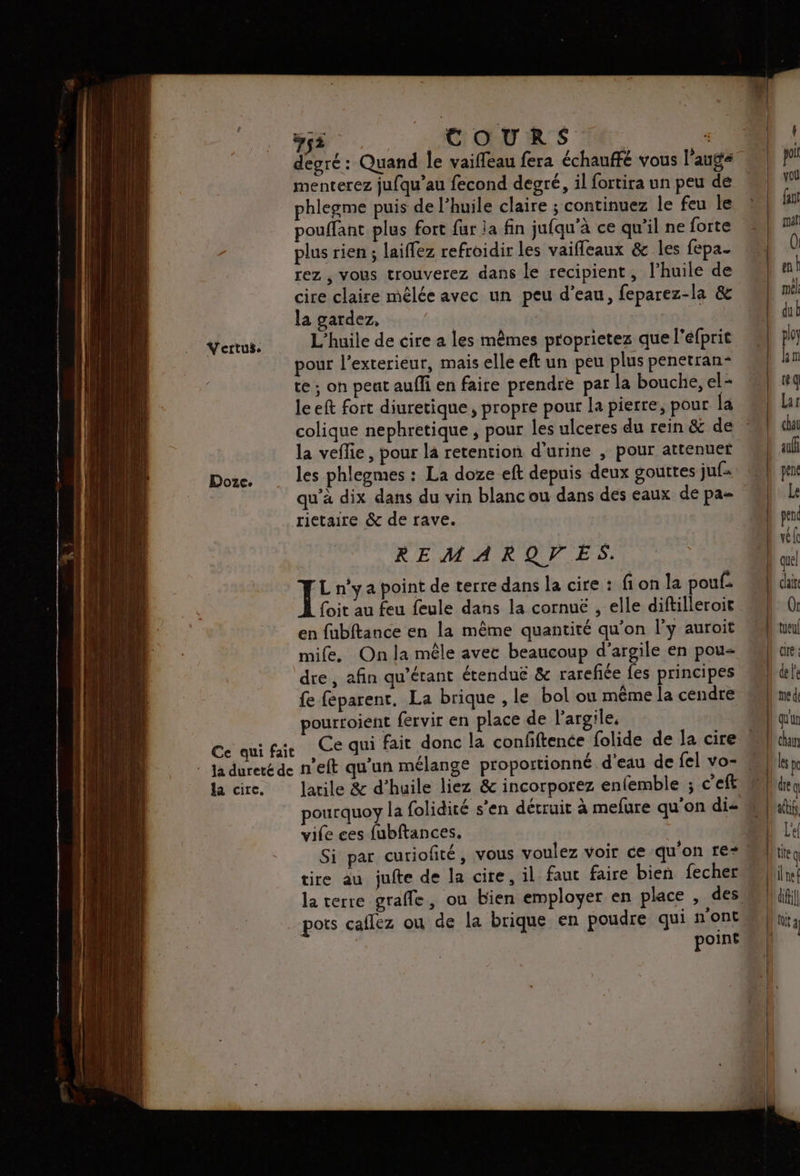 Doze. la cire. #çi COURS | “ degré: Quand le vaiffeau fera échauffé vous l'auge menterez jufqu’au fecond degré, il fortira un peu de phlegme puis de l’huile claire ; continuez le feu le pouffant plus fort {ur ja fin jufqu'à ce qu'il ne forte plus rien ; laiffez refroidir les vaifleaux & les fepa- rez , vous trouverez dans le recipient, l'huile de cire claire mêlée avec un peu d’eau, feparez-la & la gardez, | L'huile de cire a les mêmes proprietez que l’éfprit pour l’exterieur, mais elle eft un peu plus penetran- te ; on peat auffi en faire prendre par la bouche, el= leeft fort diuretique, propre pour la pierre, pour la colique nephretique , pour les ulceres du rein & de la veflie, pour la retention d'urine , pour atténuer les phlegmes : La doze eft depuis deux gouttes juf= qu’à dix dans du vin blancou dans des eaux de pa rietaire & de rave. REMARQVES. Fe n'y a point de terre dans la cire : fi on la pouf. {oit au feu feule dans la cornuë , elle diftilleroit en fubftance en la même quantité qu’on l’y auroit mife. On la mêle avec beaucoup d’argile en pou fe feparent, La brique , le bol ou même la cendre pourroient fervir en place de l'argile, Ce qui fait donc la confftence folide de la cire larile & d'huile liez & incorporez enfemble ; c'eft pourquoy la folidité s’en détruit à mefure qu'on dis vife ces fubftances. tire au jufte de la cire, il faut faire bien fecher la terre grafle, ou bien employer en place , des pots caflez ou de la brique en poudre qui n'ont point b quel | chir <