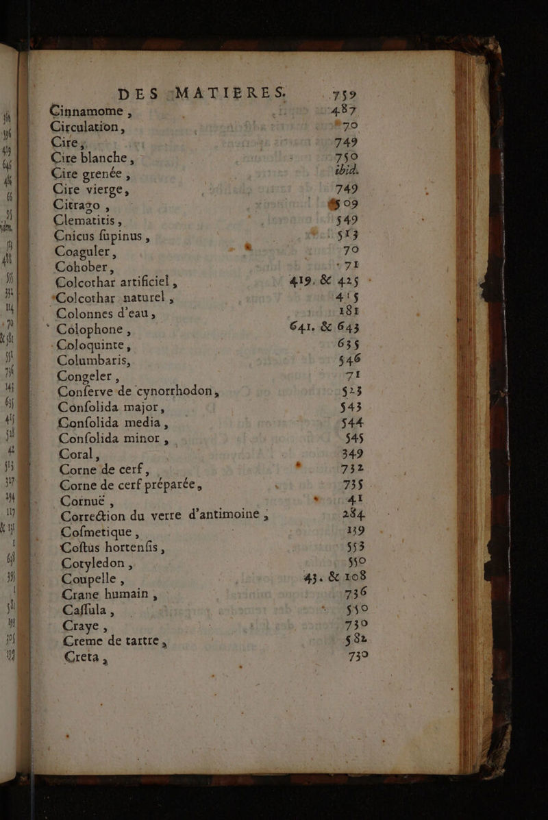 Cinnamome , Circulation, Cire, Cire blanche, Cire grenée , Cire vierge, Citraso , Clematicis, Caicus fupinus, Coaguler, Cohober, Colcothar artificiel , Colonnes d'eau, Coloquinte, Columbaris, Congeler, Conferve de cynorrhodon, Confolida major, Confolida media, Confolida minor , Coral, Corne de cerf, Corne de cerf préparée, Cornuë , Cérrection du verre d'antmpine à Cofmetique , Coftus Dortént Cotyledon, Coupelle , Crane humain < Cañlula , Craye, Greme de tartre, Creta ,