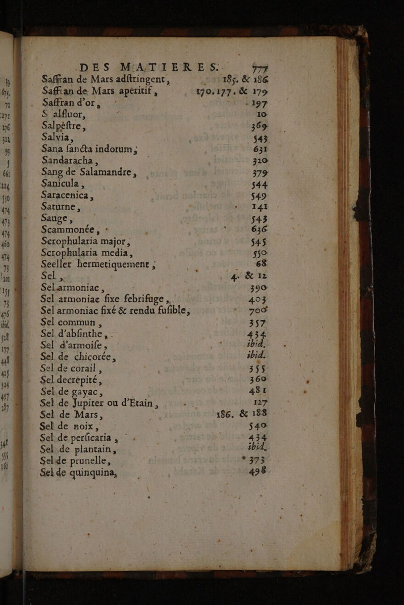 Safran de Mars adftringent, Saffian de Mars apéritif , Saffran d’or, S alfluor, Salpèttre, Salvia, Sana fancta indorum, Sandaracha , Sang de Salamandre, Sanicula , Saracenica , Saturne, Sauge , Scammonée , : Scrophularia major, Scrophularia media, Seeller hermetiquement ; : Sel , Sel 2rmoniac , Sel armoniac fixe Ébrifige Sel armoniac fixé &amp; rendu faible 3 Sel commun , Sel d’abfinthe, Sel d’armoile, Sel de chicorée, Sel de corail , Sel decrépité, Sekde gayac, Sel de Jupiter ou d’Etain, Sel de Mars, Sel de noix, Sel de perficaria , Sel.de plantain, Selide prunelle, Sel de quinquina, TT 185. &amp; 186 . à 17% F397 10 37 $45 631 320 379 $44 $49 141 $43 636: $45 559 63 4. &amp; 12 350 493 709 3$7 434 ibid, sbid. 355 369 481 127 186. &amp; 188 $49 4 34 ibid. 373 496 ? ré ARE Re IR RE ne GS pi RE mr