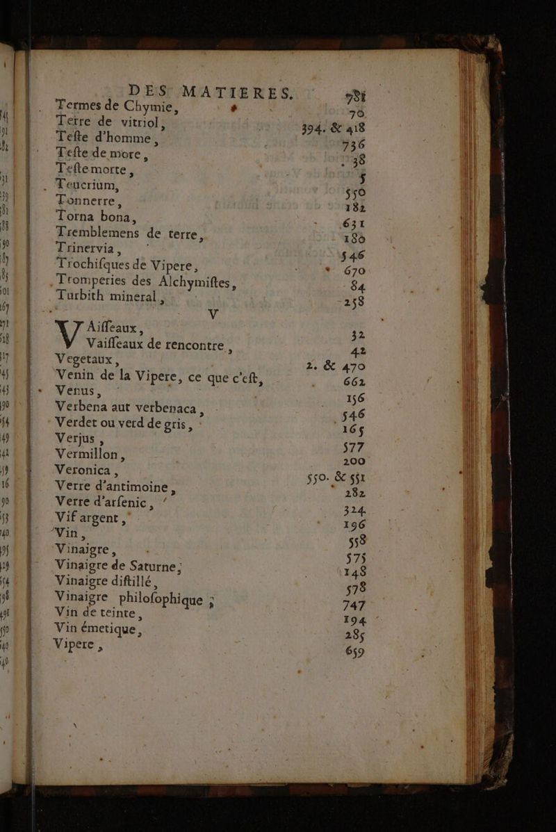 Termes de Chymie, + Terre de vitriol, Tefte d'homme, Tefte de more, Teftemorte, Tonnerre, Torna bona, Tremblemens de terre, Trinervia, Trochifques de Vipere, Tromperies des Alchymiftes, Turbith mineral, | l | V Aifleaux, Vaifleaux de rencontre , Vegetaux, Venus, Verbena aut verbenaca, Verdet ou verd de gris, Verjus, Vermillon, Veronica , Verre d'antimoine, Verre d’arfenic, Vif argent, Vinaigre, Vinaigre de Saturne; Vinaigre diftillé, Vinaigre philofophique ; Vin de teinte, . / : Vin émetique, Vipere , 200 550. &amp; $5x 282 324 196 558 575 148 578 747 194 285 659