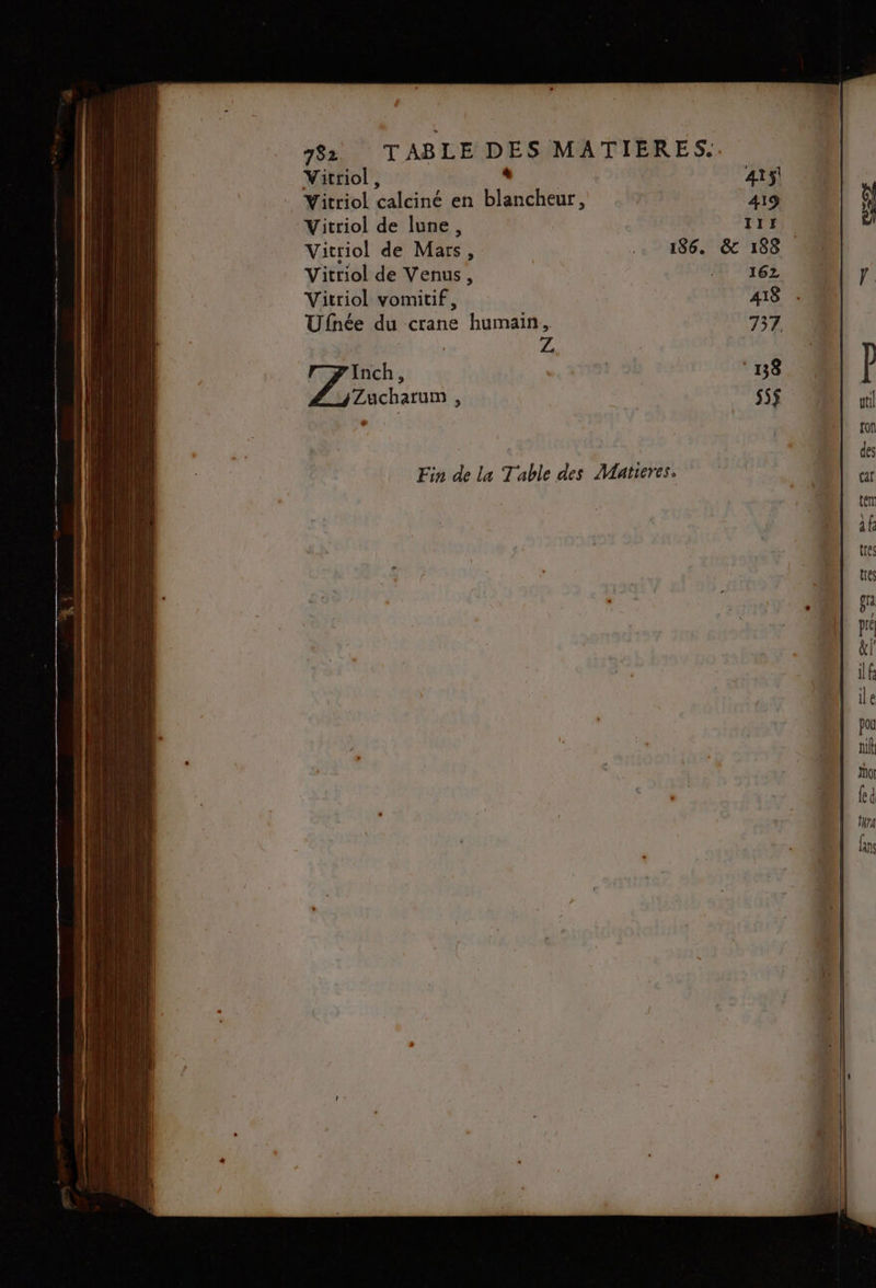 Vitriol, + 415! Vitriol calciné en blancheur, | 419 Vitriol de lune, 117 Vitriol de Mars, 186. &amp; 188 Vitriol de Venus, 16Z Vitriol vomitif, 418 Ufnée du crane humain, 737 FA Inch, 18 Zucharum , s5$ Fin de la Table des Matieres.