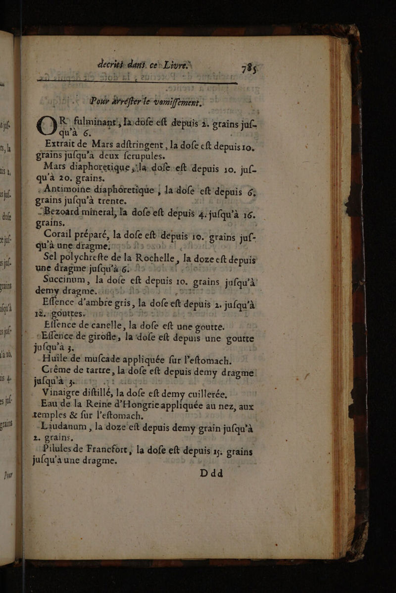 Pour rréfler le vemiffement, qu'à 6. Extrait de Mars adftringent , la dofe eft depuis1o. grains jufqu’à deux fcrupules. Mars diaphoretique ;\la: dofe..eft depuis 10. juf- qu'à 20. grains. frs | - Antimoine diaphôretique } la dofe eft depuis 6, grains jufqu’à trente. | -Bezoard mineral, la dofe eft depuis 4. jufqu’à 16. rains. Corail préparé, la dofe eft dépuis 10. grains juf- qu'à une dragme:2 la, Sel polychrefte de la Rochelle, la doze eft depuis une dragme jufqu'à.6. 15: 01 1,0 | demy dragme.. OS El, ST Effence d'ambre gris, la dofeeft depuis 2. jufqu’à 12. gouttes. Effence de canelle, la dofe eft une goutte. “Effence de girofle, la ‘dofe eft depuis une goutte ju(qu’a 3. | Huile de mufcade appliquée fur Peftomach. Crême de tarrre, la dofe eft depuis demy dragme jafquidigtisis 1 eitq | | Vinaigre diftillé, la dofe eft demy cuillerée, Eau de la Reine d'Hongrie appliquée au nez, aux -Laudanum , la doze eft depuis demy grain jufqu’à 2. grains, Pilules de Francfort, la dofe eft depuis 15. grains D dd PNR ES : D RE