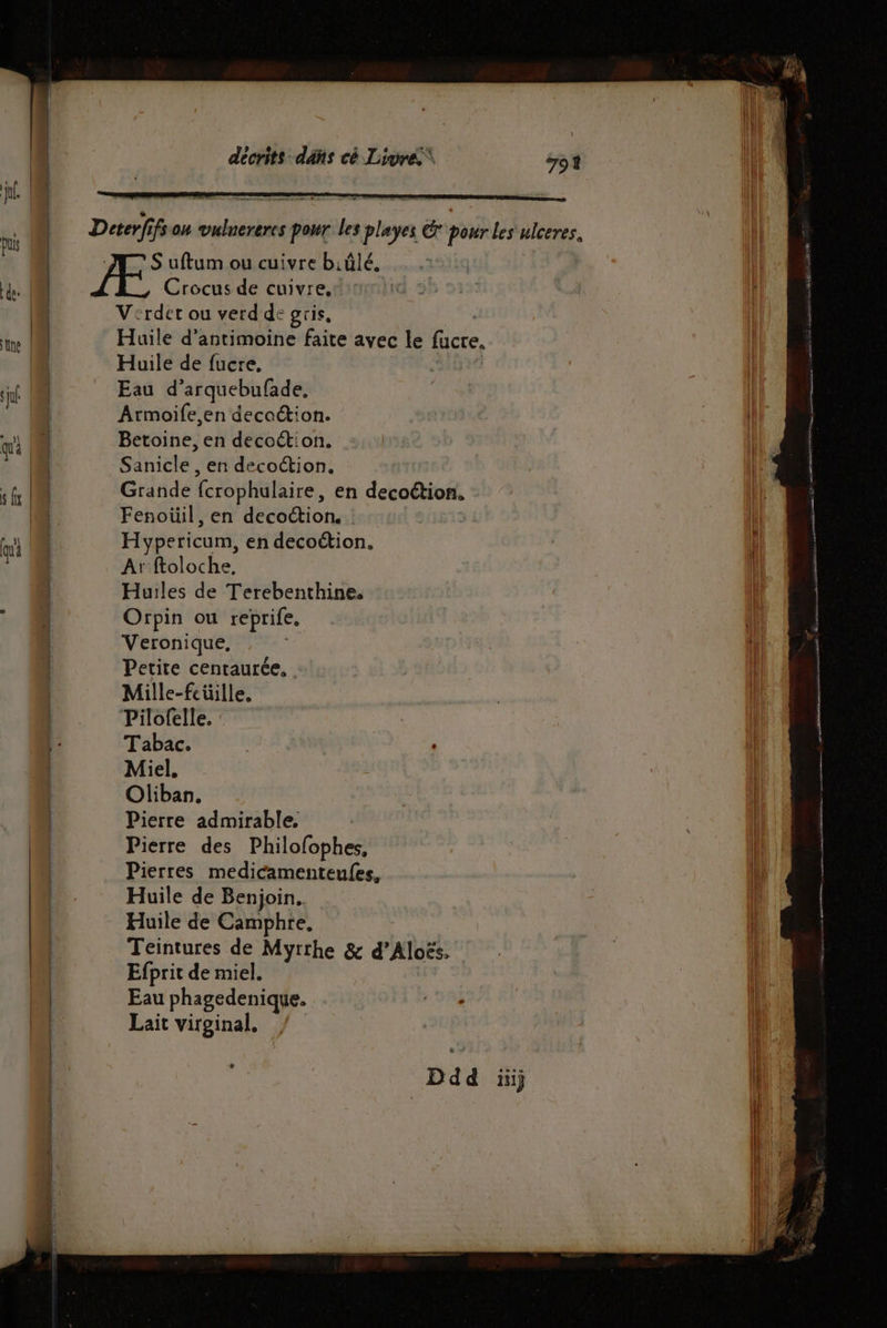 Crocus de cuivre. V':rdet ou verd de gris, Huile de fucre, Eau d’arquebufade. Armoife,en decaction. Betoine, en decoétion. Sanicle , en decoétion. Fenoüil, en decottion. Hypericum, en decoétion. Ar:ftoloche, Huiles de Terebenthine. Orpin ou reprife, Veronique, Petite centaurée, Mille-feüille, Pilofelle. Tabac. Miel. Oliban. Pierre admirable. | Pierre des Philofophes, Pierres medicamenteufes, Huile de Benjoin. Huile de Camphre, Teintures de Myrrhe & d’Aloës. Efprit de miel. Eau phagedenique. Lait virginal, 1 rue pomme IE 38 SE VS pme A ART 0 me tn,