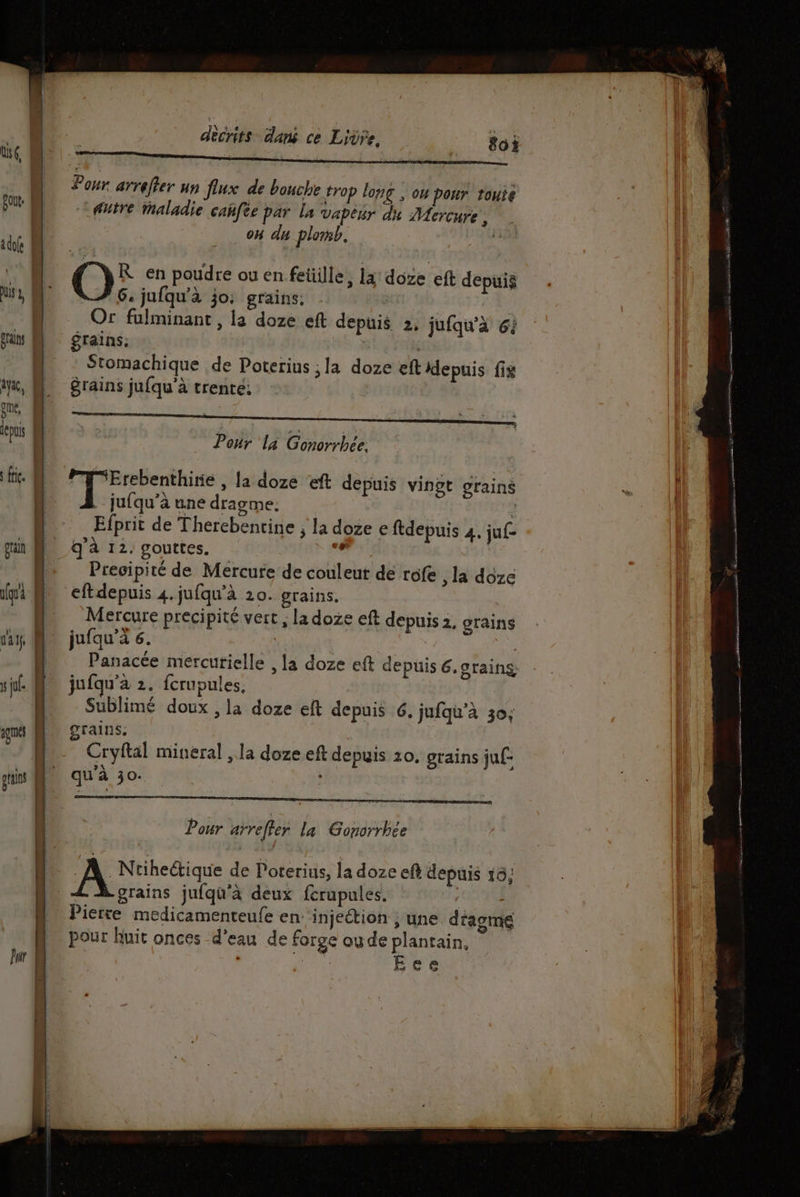 US 1, grains Aya, | l Ë grain s ju. decrits dans ce Livre, 80? Pour arreffer un flux de bouche trop long , ou pour route futre Maladie cañfee par la vapeur du Mercure, on du plomb. | O° en poudre ou en feüille, la doze eft depuis . jufqu'à jo, grains, Or fulminant , la doze eft de grains; | Stomachique de Poterius ; la doze ef depuis fix grains jufqu’à trente; puis 2, jufqu'à 64 Pour là Gonorrhée, Erebenthirie , la doze ‘eft depuis vingt . jufqu'’à une dragme. Efprit de Therebentine ; la doze e ftdepuis 4. juf- q'à 12: gouttes. “ié Precipité de Mercure de couleut de rofe , la doze eftdepuis 4. jufqu'à 20. grains. Mercure precipité vert , la doze eft depuis 2, grains jufqu’a 6. | Panacée mercurielle , la doze eft de jufqu'à 2. fcrupules. AR. Sublimé doux , la doze eft depuis 6, jufqu'à 30; grains puis 6.grains, Pour arreffer la Gonorrbce | À _Ntiheétique de Poterius, la doze eft depuis 16; L grains jufqu'à deux ferupules, 0030 Pierre medicamenteufe en: injeétion ; une dragme pour huit onces d’eau de forge oude plantain, MERE Ece es era + A = 2 AE PR nd ARE tpm Est santa tee