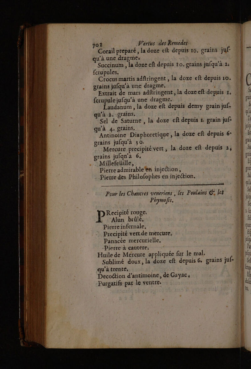 Corail prepare, la doze eft depuis 16. graifñs juf qu'aune dragmes M | Succinum , la doze eft depuis io. grains jufqu’à 2: fcrupules. Crocus martis adftringetit , la doze eft depuis 10. grains jufqu'à une dragme. fcrupule jufqu’à une dragme. | Laudanum , la doze eft depuis demy grain juf- qu'à 2. grains. Sel de Saturne , la doze eft depuis 4. grain juf- qu’à 4. grains. | Antinoine Diaphoretique , la doze eft depuis 6: grains jufqu'à 30. Mercure precipité vert, la doze eft depuis 2, rains jufqu'à 6. | Millefeüille, Pierre admirableen injection, Pierre des Philofophes én injection. Pour les Chancres veneriens , les Poulains G Îe$ Phymofis. Pire rouge. . ‘Alun brûlé. Pierreinfernale, Precipité vert.de mercure: _ Panacée mercurielle. -Pierre à cautere: Huile de Mercure ‘appliquée fur le al. Sublimé doux, la doze eft depuis 6. grains juf- qu'a trente, Decottion d’antimoine, de Gayac: Purgatifs par le ventre