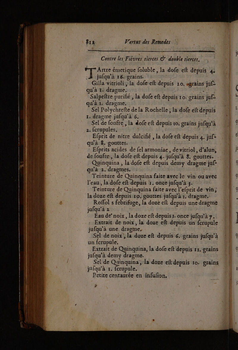 Contre les Fiévres tierces © double tierces. pe Artre émetique foluble, la dofe eft dépuis ‘4 .À jufqu’à 16. grains. | Gilla vitrioli la dofe eft depuis 20. sgrains juf- qu'à 1. dragme. RAT Salpeftre purifié , la dofe eft depuis ro. grains juf- qu'à 1. dragme. ya Sel Polychrefte de la Rochelle ; la dofe ft depuis 1. dragme jufqu’à 6. Sel de foufre , la dofe eft depuis 10. grains jufqu’à 2. fcrupules, Efprit de nitre dulcifié , la dofe eft depuis 4. juf- qu'à 8. gouttes. Efprits acides de fel armoniac, de vitriol, d’alun, de foufre,, la dofe eft depuis 4. jufqu’à 8. gouttes. qu'à 2. dragmes. Teinture de Quinquina faite avec le vin ou avec l'eau , la dofe eft depuis 1. once jufqu’à 3. Teinture de Quinquina faite avec l’efprit de vin; la doze eft depuis ro. gouttes jufqu'à r, dragme. Roflol s febrifuge, la doze eft depuis une dragme jufqu’à 2 > Eau de” noix, la doze eft depuisr. once jufqu'à 7. jufqu’à une dragme. Sel de noix', [a doze eft depuis 6. grains jufqu'à un fcrupule, Extrait de Quinquina, la dofe eft depuis 12. grains jufqu’à demy dragme. jufqu’à r. ferupule. Petite centaurée en infufton, €