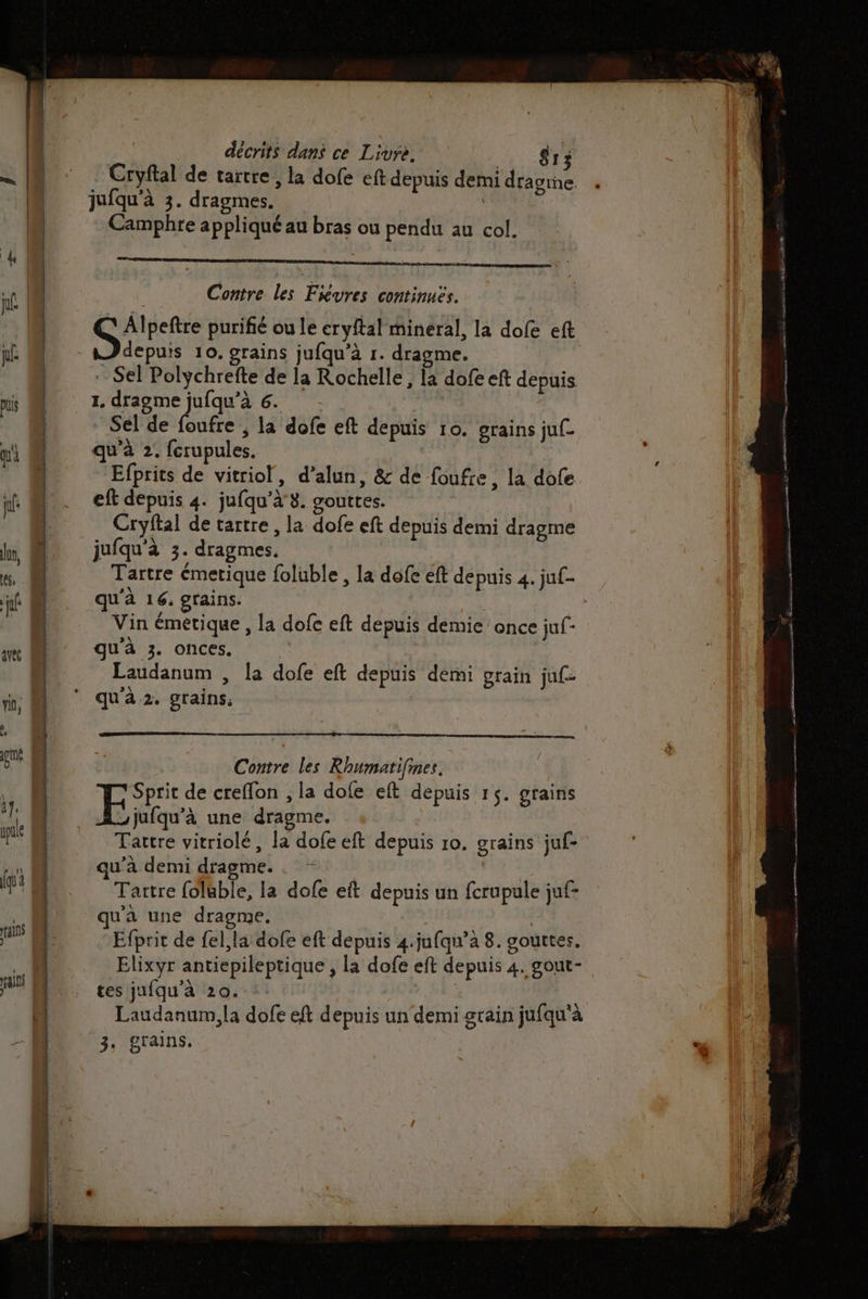 ain pal Fr . . am. a ——— a cs { ina a À om leu - RSS oo 0 L - mn hé rennes po ni S = ; décrits dans ce Livre, | 13 Cryftal de tartre , la dofe eft depuis demi dragme. . jufqu'à 3. dragmes. Camphre appliqué au bras ou pendu au col. Contre les Fivres continues. ARTE purifié ou le eryftal mineral, la dofe eft depuis 10. grains jufqu'à 1. dragme. Sel Polychrefte de la Rochelle, la dofe eft depuis 1, dragme jufqu’à 6. Sel de foufre ; la dofe eft depuis 10. grains juf. qu'à 2. fcrupules. Efprits de vitriol, d’alun, &amp; de foufre, la dofe eft depuis 4. jufqu'à 3. gouttes. Cryftal de tartre , la dofe eft depuis demi dragme jufqu'à 3. dragmes. Tartre émetique foluble , la dofe eft depuis 4. juf- qu'à 16, grains. Vin émétique , la dofe eft depuis demie: once juf- qu'à 3. onces. Laudanum , la dofe eft depuis demi grain juf- Contre les Rhumatifmes. Sprit de creflon , la dofe eft depuis 15. grainis Es une dragme. de Tartre vitriolé, la dofe eft depuis ro. grains juf- qu'à demi dragme. . - | Tartre foluble, la dofe eit depuis un fcrupule juf- qu'a une dragme. Efprit de fel, la dofe eft depuis 4.jufqu’à 8. gouttes. Elixyr antiepileptique , la dofe eft depuis 4. gout- . Ë Q . a\ Laudanum,la dofe eft depuis un demi grain jufqu'à
