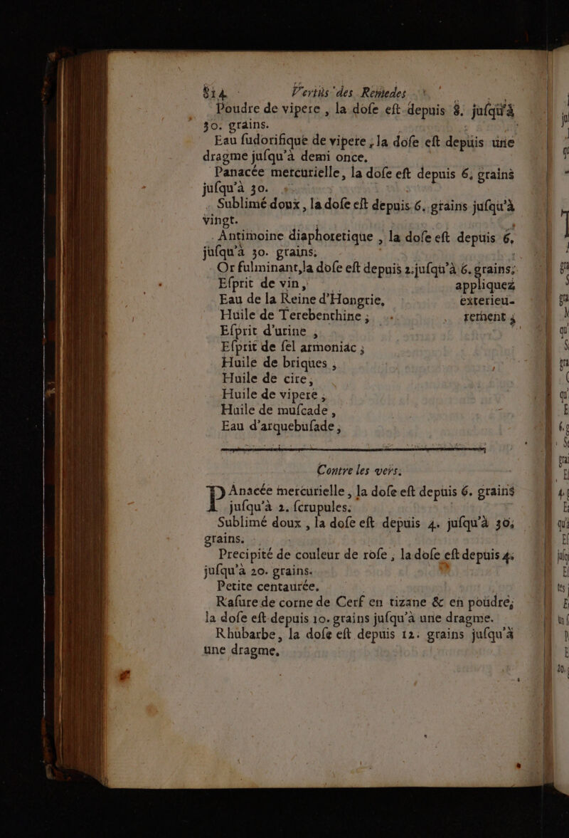 LIVE Vertis ‘des Reñiedes 30. grdins. dragme jufqu’à demi once. | Panacée mercurielle, la dofe eft depuis 6, grains jufqu’à 30. | À | Sublimé doux, la dofe elt depuis. 6. grains jufqu'à Vinot. Fatiinoine diaphoretique , la dofe eft depuis 6, jufqu’à 30. grains: | Efprit de vin, Fe appliquez Eau de la Reine d'Hongrie, exterieu- Huile de Terebenchine,; …. rerhent à Contre les vers: P Anacée mercurielle , la dofeeft depuis 6. grains jufqu’à 2. fcrupules, | | F Sublimé doux , la dofe eft depuis 4. jufqu'à 30; QTAÎNS: à 5) 0 Precipité de couleur de rofe ; la dofe eft depuis 4: jufqu’à 20. grains. | Petite contautées sr: * Kafure de corne de Cerf en tizane &amp; en poudre, la dofe eft depuis 10. grains jufqu’à une dragme. Rhubarbe, la dofe eft depuis 12: grains jufqu'a une dragme,