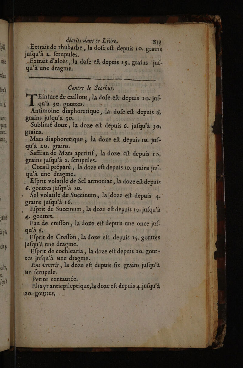 qi M. Extrait de rhubarbe ; la dofe eft depuis 10. grains » jufqu'a 2. fcrupules. | ue W “Extrait d'aloës, la dofe eft depuis 15. graias jul- qu'à une dragme. alé A — | ui LA Contre le Scorbut: | | F'Einture de caillous, la dofeeft depuis 10. juf- 6 qu'à 30. gouttes. | Antimoine diaphoretique, la. dofs eft depuis 6, grains jufqu’à 30. Sublimé doux , la doze eft dépuis 6; jufqu'à 30. grains; pe Mars diaphoretique , la doze eft depuis 10. juf- qu'à 20. grains. -Saffran de Mars aperitif, la doze eft depuis 10. grains jufqu'à 2. {crupules. Corail préparé, la doze eft depuis 10. grains juf- qu’à une dragme. . Efprit volatile de Sel armoniac, la doze eft depuis 6. gouttes jufqn’à 20. Sel volatile de Succinum, la ‘doze eft depuis 4. grains jufqu’à 16. | Efptit de Succinum , la doze eft depuis 10. jufqu’à 4. gouttes, ( Eau de creflon , la doze eft depuis une once jf. qu'à 6. res | | Efprit de Creffon , la doze eft depuis 15. gouttes jufqu’à une dragme, Efprit de cochlearia , la doze eft depuis 10. gout- tes jufqu'à une dragme. udré Ens veneris , la doze eft depuis fix grains jufqu’à OI ,. M un fcrupule. | fu À Petite centaurée. * M Elixyrantiepileprique,la doze eft depuis 4.jufqu'à 20: gouttes,