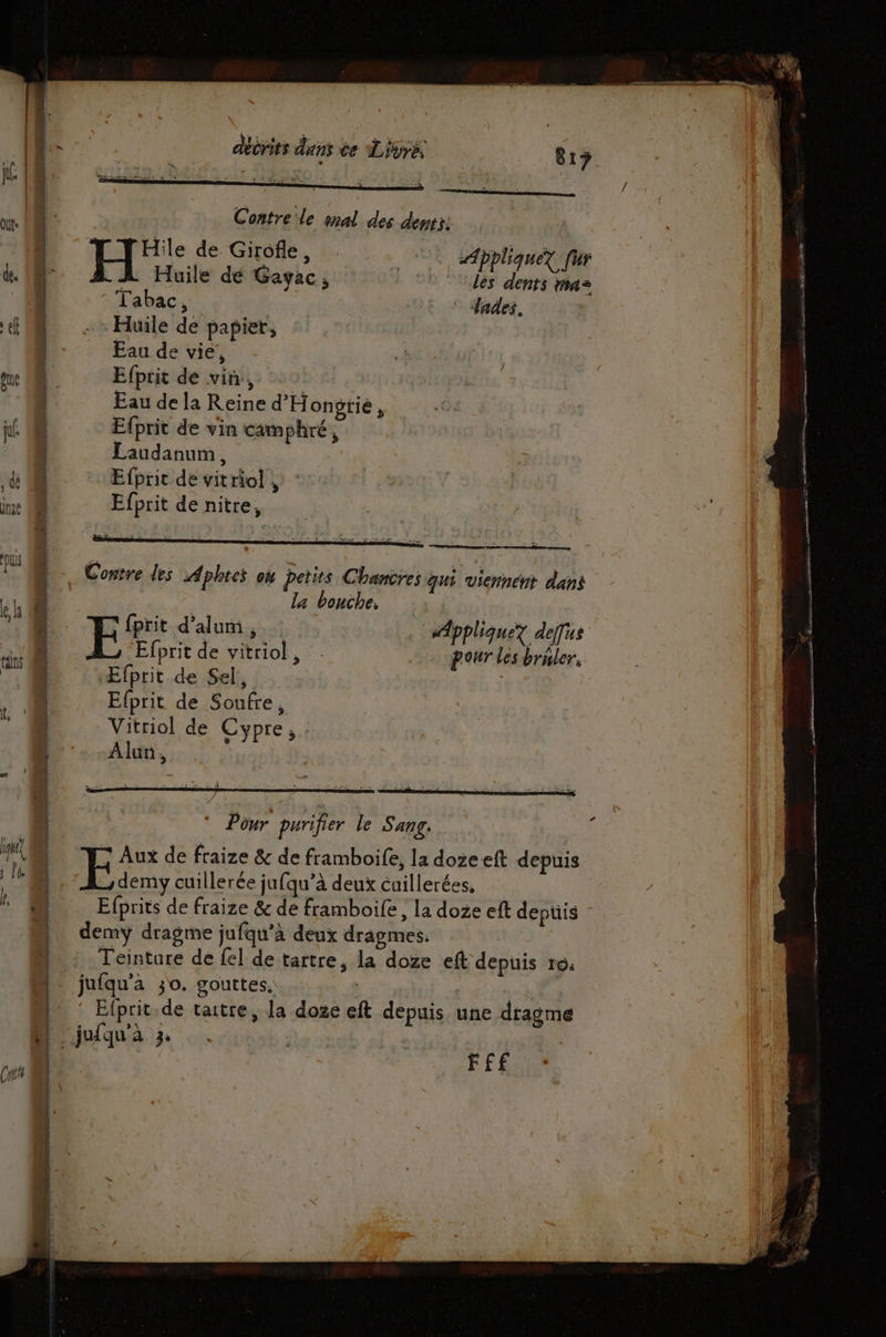or. | M Contre le mal des dents: de. 10 À Huile dé Gayac, les dents n4= | Tabac, lades, tf Huile de papier, | Eau de vie’, one 0 Efprit dé vin, | Eau de la Reine d'Hongtié, ni Efprit de vin camphré, | Laudanum, , dé | | Efprit de vit riol » ie 0 Efprit de nitre, Consre des Aphtes on petits Chancres qui viennent dans À EL ! Le la bouche, ! L EE: d’alum 31 “Appliquez dejus LA nt | Efprit de vitriol, pour les bruler, | ' Æfprit de Sel, … Efprit de Soufre, Vitriol de Cypre, Le. -Alun, | * Pour purifier le Sang. MM 5 Aux de fraize &amp; de framboife, la doze eft depuis 4 | cuillerée jufqu’à deux cuillerées. | Efprits de fraize &amp; de framboife, la doze eft depuis | demyÿ dragme jufqu’à deux dragmes. \ Teintare de fel de tartre, la doze eft depuis 16. | jufqu’a 30. gouttes, | | Efprit.de taitre, la dose eft depuis une dragme M jufqu'a 3. | Cri | F£E | if