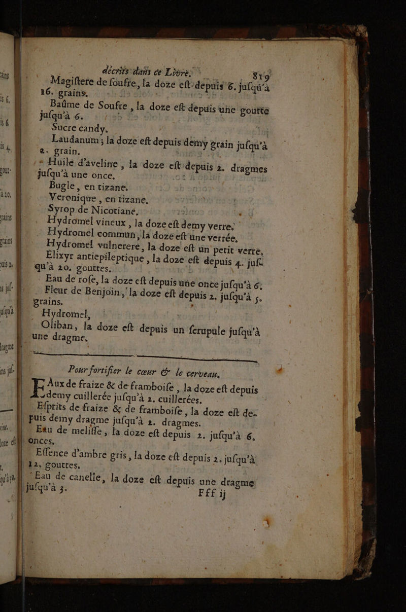 décrits dis ce Lidre: a Magiftere de foufie, la doze cft-depuis 6. ju 6. grains, | + Baûme de Sou jufqu'à 6. Sucre candy. | Fat ans, PAM à | Laudanum ; la doze eft depuis demÿy grain jufqu’à V4 €. grain. | Had Ve | | * Huile d’âveline , 819 [qu’à fre , la dore eft depuis une goutte la doze eft depuis 3. dragmes gout jufqu’à une once, - Bugle , en tizane. 10, Wu. Veronique , en tizane, nn Syrop de Nicotiane, raie Talns Hydromel vineux , la doze eft demy verre, | Hydromel commun , là doze eft'une verrée, mains Hydromel valnerere, la doze.eft ün petit verre, _ Élixyr antiepileptique , la doze eft depuis 4. jufe AM, qua 20. gouttes, ss Eau de rofe, la doze eft depuis une once jufqu’à 6; s ju: D Fleur de Benjoin la doze eft depuis 2, jufqu’à $e “A grains. D . H ydroïnel, NH _ Oliban, la doze eft depuis un ferupule juqu’à une dragme, | 8 | | | Pour fortifier le cœur &amp; le cerveau. F Aux de fraize &amp; de framboie » La doze eft depuis | A-demy cuillerée jufqu'à 2. cuillerées, M Efprits de fraize &amp; de framboife , la doze elt de. D puis demy dragme jufqu’à 2. dragmes. 1. D Eau de melifle, la doze eft depuis 2. jufqu’à 6, we Onces, |. Effence d'ambre gris, la doze eft de ps puis 2, jufqu'à +. Muz. gouttes, | | wifi Eau de canelle, la doze eft depuis une dragme ” -Mijufqu'à 3. FF£ ij | 1 | |