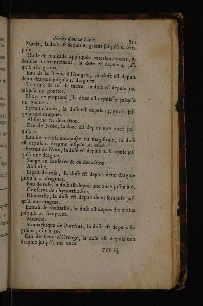 te, das oute | fous ; et dre, M ni 1 poue D Fe wa ® | raome M o] Ua ; sine l décrits dans ce Livre. ne. Macis , la dofe eft depuis 6, grains jüfqu’à z. ule. » | } Huile de mufcade à donnée interieuremen qu'à 10. grains. Eau de [a Reine d'Hongrie, la :dofe ef depuis demi dragme jufqu’à 2. dragmes. Teinture de {el de tartre , la dofe eft depuis 10. jufqu’à 30. gouttes. Elixyr de proprieté , la doze eft depuis 7. jufqu’à 12. gouttes. | Extrait d’aloës, qu'à une dragme, Abfnthe en decoction. l Eau de Noix, la doze eft depuis une once juf- qu'à 7. | £.£ à Eau de meliffe compofée ou magiftrale : 3 dofe eft depuis r. dragme jufqu'à &amp;. once.’ | Extrait de Noix, la dofe eft depuis +, férupulejuf. qu'à une dragme. À Saugé en conferve &amp; en decodion. Abfinthe, | Efprit de rofe, fa dofe eft depuis demi dragme jufqu'à 2. dragmes, : Eau de rofe, la dofe eft depuis une once jufqu’à 6. Conferve de chynorrhodon, Fr Rhubarbe, la dofe ‘eft depuis demi fcrupule jufe qu'à une dragme., | Extrait de rhubarbe, la dofe eft depuis dix grains jufqy'a 2. fcrupules. Menthe. Stomachique de Poterius, la dofe eft depuis fix gtains jufqu’à 30. Eau de fleur d’Orenge, la dofe eft depuis unæ dragme jufqu’à une once. je S2x fcru- ppliquée extérieurement, 8 ©, la dofe ef depuis 4. jut- la dofe ef dépuis 15: grains ju. F6 iii DRE à 3 Ra en BREL RATES sit nan ere