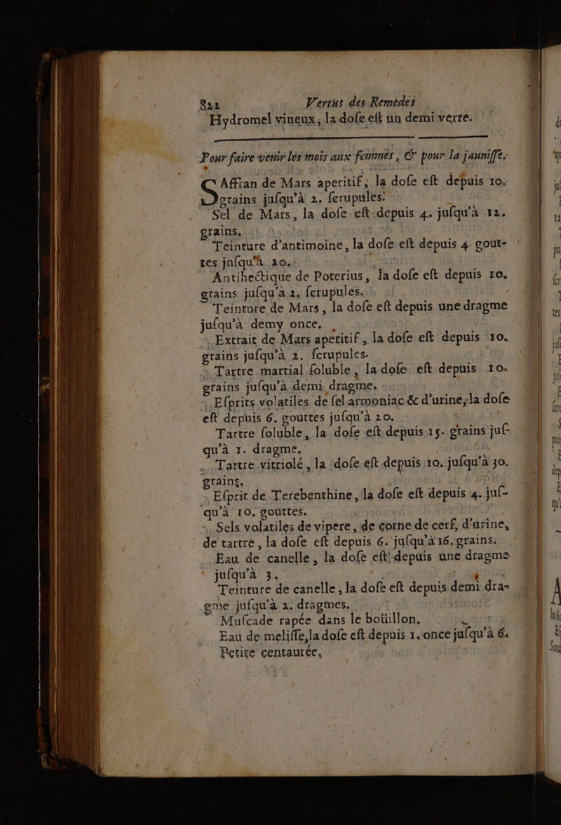 Hydromel vineux, la dofe eft un demi verre. Pour faire venir les mois aux femmes, © pour la jauniffe. Affran de Mars aperitif, la dofe eft depuis 10: Dorains jufqu'à 2. ferupules: Sel de Mars, la dofe eft depuis 4. jufqu'a 12. grains. Teinture d’antimoine, la dofe eft depuis 4 gout- res jnfqu’à 20. Lio Antihectique de Poterius, Ja dofe eft depuis ro. grains jufqu'a 2. fcrupules. Teinture de Mars, la dofe eft depuis une dragme jufqu’à demy once. , Extrait de Mars aperitif , la dofe eft depuis 10. grains jufqu'à 2. fcrupules. | : Tartre martial foluble, la dofe eft depuis 10o- grains jufqu'à demi dragme. Efprits volatiles de felarmoniac &amp; d'urine, la dofe eft depuis 6. gouttes jufqu’à 20. Tartre foluble, la dofe eft depuis 15. grains juf- qu'à 1. dragme. .Taïtre vitriolé , la dofe éft depuis 10, jufqu’a 30. grains. | Efprit de Terebenthine ,la dofe eft depuis 4. ju(- qu'à 10, gouttes. ; Sels volatiles de vipere , de corne de cerf, d'urine, de tartre , la dofe ceft depuis 6. jufqu’à 16. grains. Eau de canelle, la dofé eft: depuis une dragme jufqu'à 3. | CU Teinture de canelle, la dofe eft depuis demi dra- gme jufqu'à 2. dragmes. ”_Mufcade rapée dans le boüillon. L | Eau de meliffe,la dofe eft depuis 1.once jufqu’à 6