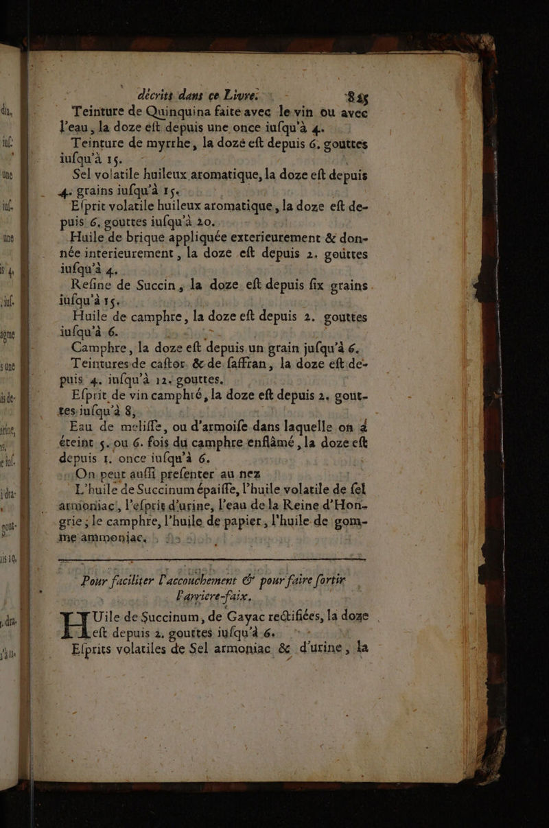 Teinture de Quinquina faiteavec le vin ou avec Teinture de myrrhe, la dozé eft depuis 6, gouttes iufqu'à 16. ù Sel volatile huileux aromatique, la doze eft depuis 4: grains iufqu'à 1$« | E{prit volatile huileux aromatique, la doze eft de- puis 6, gouttes iufqu'à 20. : Huile de brique appliquée exterieurement &amp; don- née interieurement , la doze eft depuis 2. goûttes iufqu'à 4. Refine de Succin; la doze eft depuis fix grains jufqu’à 15. | | Huile de camphre, la doze eft depuis 2. gouttes jufqu'à 6. | Camphre, la doze eft depuis.un grain jufqu’a 6. Efprit de vin camphiré, la doze eft depuis 2. gout- tes iufqu’à 8, au de mekiffe, ou d’armoife dans laquelle on 2 éteint. s. ou 6. fois du camphre enflâmé , la dozeeft depuis 1. once iufqu’à 6. On peur auffi prefenter au nez L'huile de Succinum épaiffe, l'huile volatile de {el armoniac!, l'efprie d'urine, l’eau de la Reine d'Hon- grie ; le camphre, l’huile de papier, l'huile de gom- Pour faciliter accouchement @* pour faire [ortir . …. Fanriere-faix, eft depuis 2. gouttes iufqu’à 6. Efprits volatiles de Sel armoniac &amp; d'urine, la au Lu ni 24 Re Pen 6 EUSR A RSENEE D ECTS w. ati. V0 D RS rm DA TE Le Le, nm ee ga