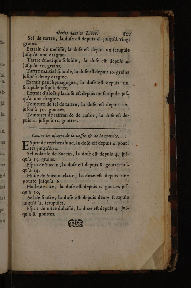Le «5 Ps rase Extrait de meliffe, la dofe eft depuis un {crupule jufqu’à 20. grains. | Tartre martial foluble, la dofe eft depuis ro. grains jufqu'à demy dragme. Extrait panchymagogue, la dofe eft depuis un fcrupule jufqu’à deux. Extrait d’aloës ; la dofe eft depuis ün ferupule juf- qu'à une dragme. Teinture de {el de tartre, la dofe eft depuis to. Contre les ulceres de la veflie &amp;' de la matrice. ES de terebenthine, la dofe eft depuis 4. gout: tes jufqu’à 12. Sel volatile de Succin, la dofe eft depuis 4. juf> qu'à 1$. grains. | Efprit de Succin , la dofe eft depuis 8. gouttes juf- qu'à 14. | Huile de Succin claire, la dozeeft depuis une goutte jufqu'à 6: Le - Huile de cire, la dofe eft depuis 2. gouttes juf- . u'à 10, 2 Sel de fonfre, la dofe eft depuis demy fcrupule jufqu’à 2. fcrupules. .{ be Efprit de nitre dulcifié, la doze eft depuis 4: juf- qu'à 8. gouttes, | |