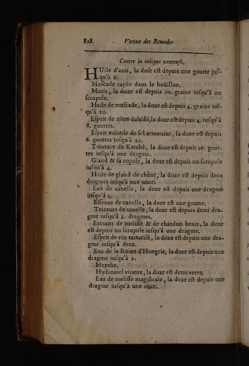 | Contre la colique venteufe. Uile d’anis, la dofe eft depuis une goutte juf- qu'à 6: EaTA Mufcade rapée dans le boüillon, Macis ;.la doze ef depuis 10. grains iufqu’à un fcrupule. cit spa À Huile de mufcade; la doze eft depuis 4. grains iuf- ‘ qu'à 10. ja Efprit de nitre dulcifié la doze efkdepuis 4: iufawà 8. gouttes, NA Efprit volatile de feLarmoniac , la doze eft depuis 6. gouttes iufqu’à 20, Teinture de'Karabé, la doze eft depuis 10. gout- tes iufqu’à une dragme. | Gland &amp; fa cupule, la doze eft depuis un fcrupule | iufqu’à 4. Huile de gland de chêne, la doze eft depuis deux . | drägmes iufqu'à une once, : :. | | - Eau de canelle, la doze eft depuis une-dragme « L.* infqu’à 3. ts Ho! fie | Eflence de canelle, la doze eft une goutte, on Teinture de canelle ; la doze «ft depuis demi dra- L ] gme iufqu'à 2. dragmes. | Extraits de melifle &amp; de chardon benit, la doze | cit depuis un {crupule iufqu’à une dragme. | Creo . Efprit de vin tartarifé, la doze eft depuis une dra- gmeé iufqu'à deux. | | - Eau de la Reine d'Hongrie, la doze eft depuisune dragme iufqu'à 2. ,%% Menthe. : : | Î Hydromel vineux, la doze eft demi verre, | Eau de meliflé magiftcale, la doze eft depuis une dragme iufqu’à une once. |