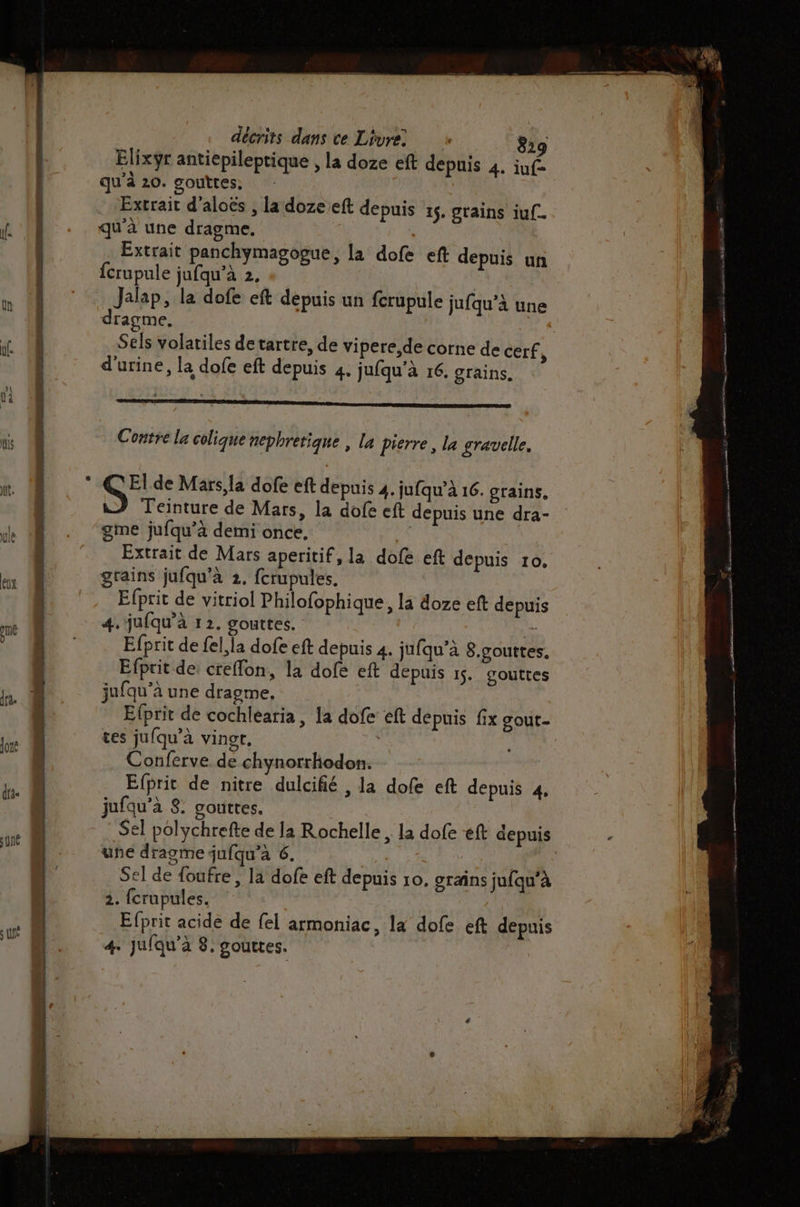 t. ; LÉ décrits dans ce Livre +» 829 Elixÿr antiepileptique , la doze eft depuis 4. iuf- qu'à 20. gouttes. Extrait d’aloës , la doze eft depuis 15. grains iuf. qu'à une dragme. Extrait panchymagogue, la dofe eft depuis un fcrupule jufqu’à 2, | Jalap, la dofe eft depuis un fcrupule jufqu’à une dragme. Sels volatiles detartre, de vipere,de corne de cerf ) d'urine, la dofe eft depuis 4. jufqu'à 16. grains. Contre la colique nephretique , la pierre, la gravelle. Teinture de Mars, la dofe eft depuis une dra- gme jufqu’à demi once. “ Extrait de Mars aperitif, la dofe eft depuis 10, grains jufqu'à 2. fcrupules. Efprit de vitriol Philofophique, la doze eft depuis 4. jufqu’à 1 2. gouttes. e Efprit de fel,la dofe eft depuis 4. jufqu’à 8.gouttes, Efprit de: creffon, la dofe eft depuis 15. couttes jufqu'à une dragme, | Efprit de cochlearia, la dofe éft depuis fix gout- tes jufqu’à vingr. Conferve de chynorrhodon. Efprit de nitre dulcifié , la dofe eft depuis 4. jufqu’à 8. gouttes. Sel polychrefte de la Rochelle , la dofe ‘eft depuis une dragme jufqu’à 6. : Sel de foufre, la dofe eft depuis ro, grains jufqu’à 2. fcrupules. Efprit acide de {el armoniac, la dofe eft depuis 4. jufqu’à 8: gouttes.